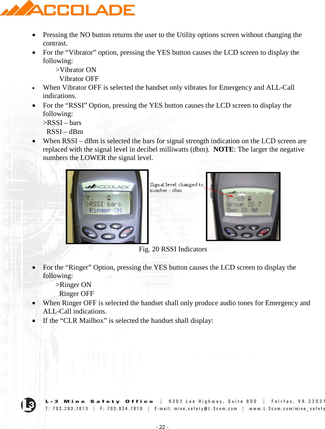    - 22 - • Pressing the NO button returns the user to the Utility options screen without changing the contrast. • For the “Vibrator” option, pressing the YES button causes the LCD screen to display the following:  &gt;Vibrator ON    Vibrator OFF • When Vibrator OFF is selected the handset only vibrates for Emergency and ALL-Call indications. • For the “RSSI” Option, pressing the YES button causes the LCD screen to display the following: &gt;RSSI – bars   RSSI – dBm • When RSSI – dBm is selected the bars for signal strength indication on the LCD screen are replaced with the signal level in decibel milliwatts (dbm).  NOTE: The larger the negative numbers the LOWER the signal level.   Fig. 20 RSSI Indicators  • For the “Ringer” Option, pressing the YES button causes the LCD screen to display the following:  &gt;Ringer ON    Ringer OFF  • When Ringer OFF is selected the handset shall only produce audio tones for Emergency and ALL-Call indications. • If the “CLR Mailbox” is selected the handset shall display:  