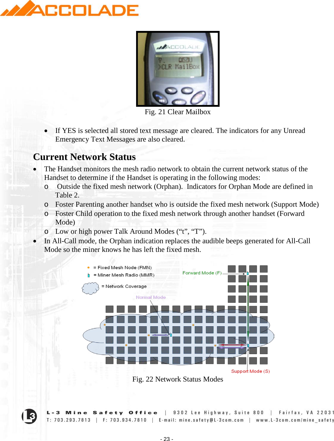    - 23 -  Fig. 21 Clear Mailbox  • If YES is selected all stored text message are cleared. The indicators for any Unread Emergency Text Messages are also cleared. Current Network Status • The Handset monitors the mesh radio network to obtain the current network status of the Handset to determine if the Handset is operating in the following modes: o  Outside the fixed mesh network (Orphan).  Indicators for Orphan Mode are defined in Table 2. o Foster Parenting another handset who is outside the fixed mesh network (Support Mode)  o Foster Child operation to the fixed mesh network through another handset (Forward Mode) o Low or high power Talk Around Modes (“t”, “T”).   • In All-Call mode, the Orphan indication replaces the audible beeps generated for All-Call Mode so the miner knows he has left the fixed mesh.   Fig. 22 Network Status Modes  