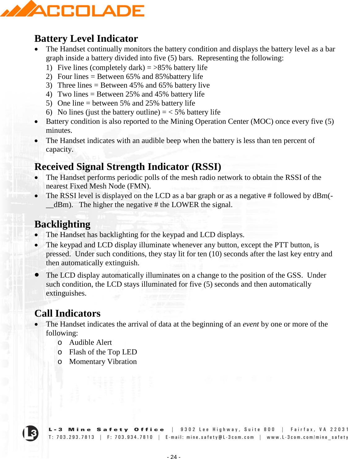    - 24 - Battery Level Indicator • The Handset continually monitors the battery condition and displays the battery level as a bar graph inside a battery divided into five (5) bars.  Representing the following: 1) Five lines (completely dark) = &gt;85% battery life 2) Four lines = Between 65% and 85%battery life 3) Three lines = Between 45% and 65% battery live 4) Two lines = Between 25% and 45% battery life 5) One line = between 5% and 25% battery life 6) No lines (just the battery outline) = &lt; 5% battery life • Battery condition is also reported to the Mining Operation Center (MOC) once every five (5) minutes. • The Handset indicates with an audible beep when the battery is less than ten percent of capacity.   Received Signal Strength Indicator (RSSI) • The Handset performs periodic polls of the mesh radio network to obtain the RSSI of the nearest Fixed Mesh Node (FMN).   • The RSSI level is displayed on the LCD as a bar graph or as a negative # followed by dBm(-__dBm).   The higher the negative # the LOWER the signal.        Backlighting • The Handset has backlighting for the keypad and LCD displays.   • The keypad and LCD display illuminate whenever any button, except the PTT button, is pressed.  Under such conditions, they stay lit for ten (10) seconds after the last key entry and then automatically extinguish. • The LCD display automatically illuminates on a change to the position of the GSS.  Under such condition, the LCD stays illuminated for five (5) seconds and then automatically extinguishes.  Call Indicators • The Handset indicates the arrival of data at the beginning of an event by one or more of the following: o Audible Alert o Flash of the Top LED o Momentary Vibration   