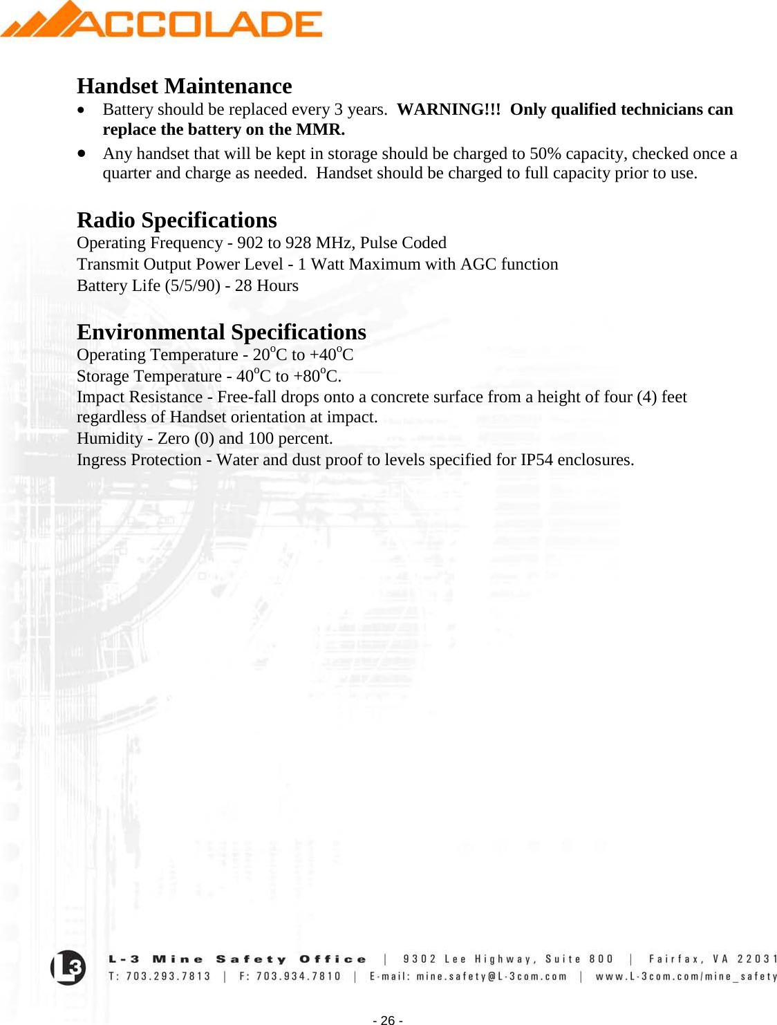    - 26 - Handset Maintenance • Battery should be replaced every 3 years.  WARNING!!!  Only qualified technicians can replace the battery on the MMR. • Any handset that will be kept in storage should be charged to 50% capacity, checked once a quarter and charge as needed.  Handset should be charged to full capacity prior to use.   Radio Specifications Operating Frequency - 902 to 928 MHz, Pulse Coded Transmit Output Power Level - 1 Watt Maximum with AGC function Battery Life (5/5/90) - 28 Hours  Environmental Specifications Operating Temperature - 20oC to +40oC Storage Temperature - 40oC to +80oC. Impact Resistance - Free-fall drops onto a concrete surface from a height of four (4) feet regardless of Handset orientation at impact. Humidity - Zero (0) and 100 percent. Ingress Protection - Water and dust proof to levels specified for IP54 enclosures.                             