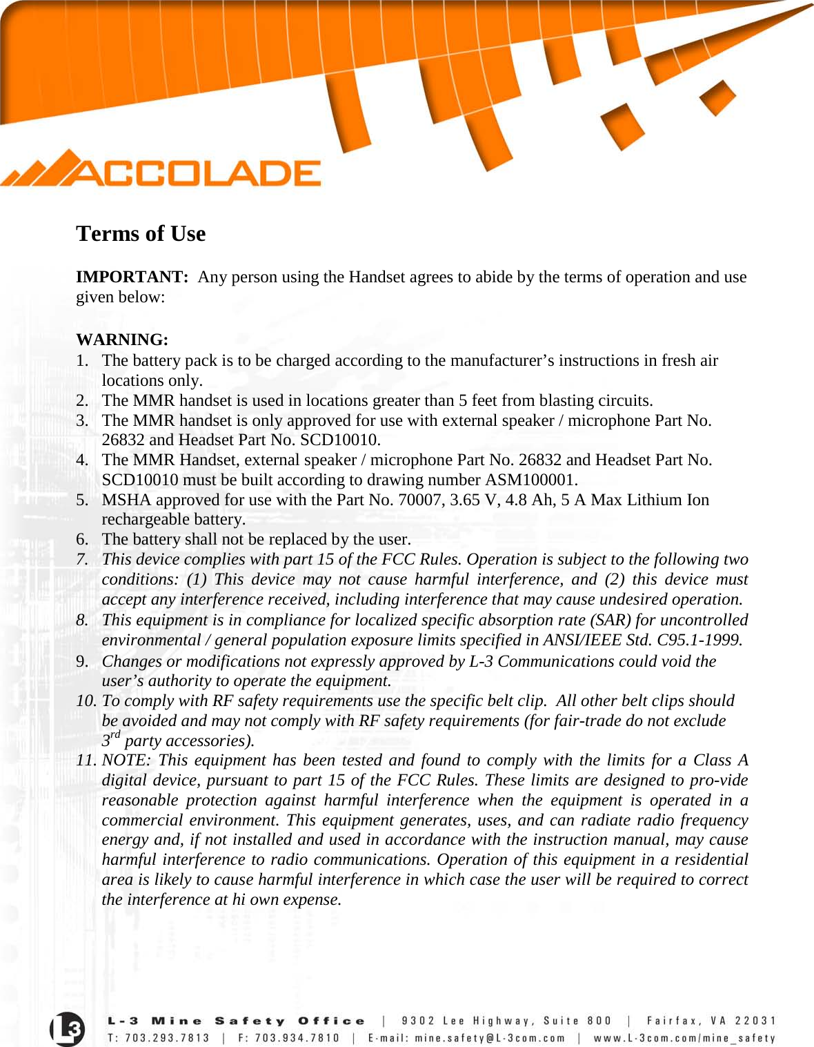   Terms of Use  IMPORTANT:  Any person using the Handset agrees to abide by the terms of operation and use given below:  WARNING: 1. The battery pack is to be charged according to the manufacturer’s instructions in fresh air locations only. 2. The MMR handset is used in locations greater than 5 feet from blasting circuits. 3. The MMR handset is only approved for use with external speaker / microphone Part No. 26832 and Headset Part No. SCD10010. 4. The MMR Handset, external speaker / microphone Part No. 26832 and Headset Part No. SCD10010 must be built according to drawing number ASM100001. 5. MSHA approved for use with the Part No. 70007, 3.65 V, 4.8 Ah, 5 A Max Lithium Ion rechargeable battery. 6. The battery shall not be replaced by the user. 7. This device complies with part 15 of the FCC Rules. Operation is subject to the following two conditions: (1) This device may not cause harmful interference, and (2) this device must accept any interference received, including interference that may cause undesired operation.  8. This equipment is in compliance for localized specific absorption rate (SAR) for uncontrolled environmental / general population exposure limits specified in ANSI/IEEE Std. C95.1-1999. 9. Changes or modifications not expressly approved by L-3 Communications could void the user’s authority to operate the equipment. 10. To comply with RF safety requirements use the specific belt clip.  All other belt clips should be avoided and may not comply with RF safety requirements (for fair-trade do not exclude 3rd party accessories). 11. NOTE: This equipment has been tested and found to comply with the limits for a Class A digital device, pursuant to part 15 of the FCC Rules. These limits are designed to pro-vide reasonable protection against harmful interference when the equipment is operated in a commercial environment. This equipment generates, uses, and can radiate radio frequency energy and, if not installed and used in accordance with the instruction manual, may cause harmful interference to radio communications. Operation of this equipment in a residential area is likely to cause harmful interference in which case the user will be required to correct the interference at hi own expense.     