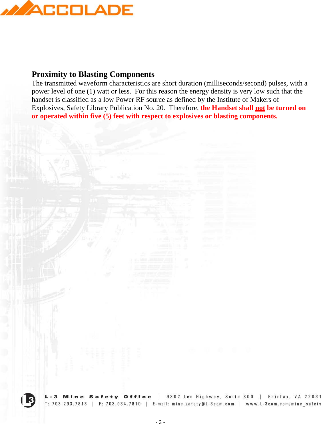    - 3 -     Proximity to Blasting Components The transmitted waveform characteristics are short duration (milliseconds/second) pulses, with a power level of one (1) watt or less.  For this reason the energy density is very low such that the handset is classified as a low Power RF source as defined by the Institute of Makers of Explosives, Safety Library Publication No. 20.  Therefore, the Handset shall not be turned on or operated within five (5) feet with respect to explosives or blasting components.                     