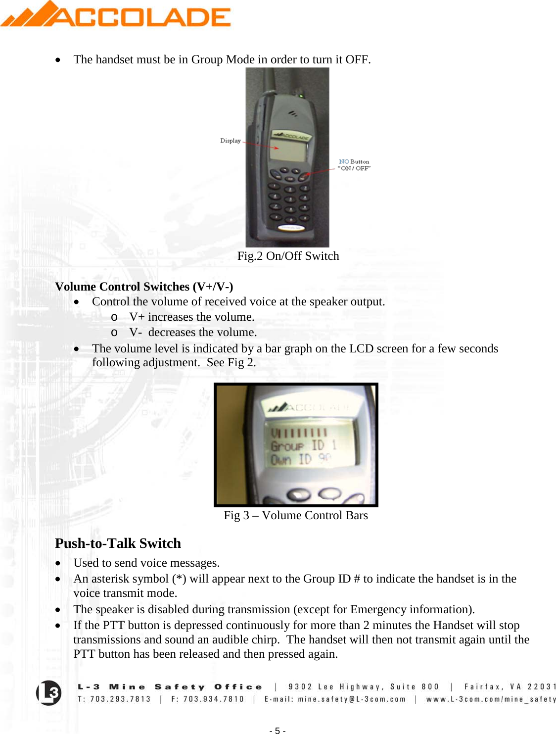    - 5 - • The handset must be in Group Mode in order to turn it OFF.                                                              Fig.2 On/Off Switch  Volume Control Switches (V+/V-) • Control the volume of received voice at the speaker output. o V+ increases the volume. o V-  decreases the volume. • The volume level is indicated by a bar graph on the LCD screen for a few seconds following adjustment.  See Fig 2.   Fig 3 – Volume Control Bars Push-to-Talk Switch • Used to send voice messages.    • An asterisk symbol (*) will appear next to the Group ID # to indicate the handset is in the voice transmit mode.  • The speaker is disabled during transmission (except for Emergency information).  • If the PTT button is depressed continuously for more than 2 minutes the Handset will stop transmissions and sound an audible chirp.  The handset will then not transmit again until the PTT button has been released and then pressed again. 