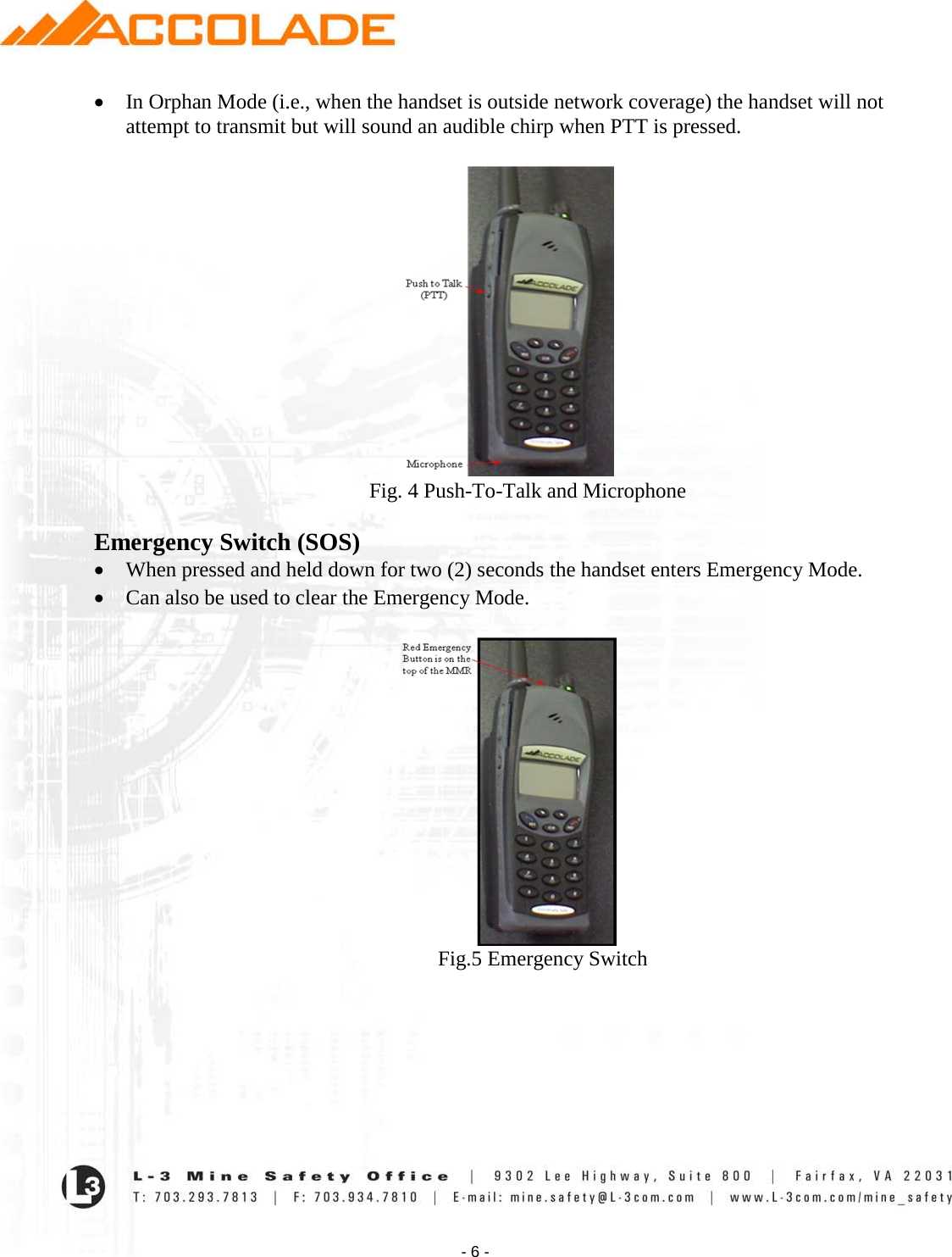    - 6 - • In Orphan Mode (i.e., when the handset is outside network coverage) the handset will not attempt to transmit but will sound an audible chirp when PTT is pressed.                                                       Fig. 4 Push-To-Talk and Microphone  Emergency Switch (SOS) • When pressed and held down for two (2) seconds the handset enters Emergency Mode.  • Can also be used to clear the Emergency Mode.                                                                    Fig.5 Emergency Switch        