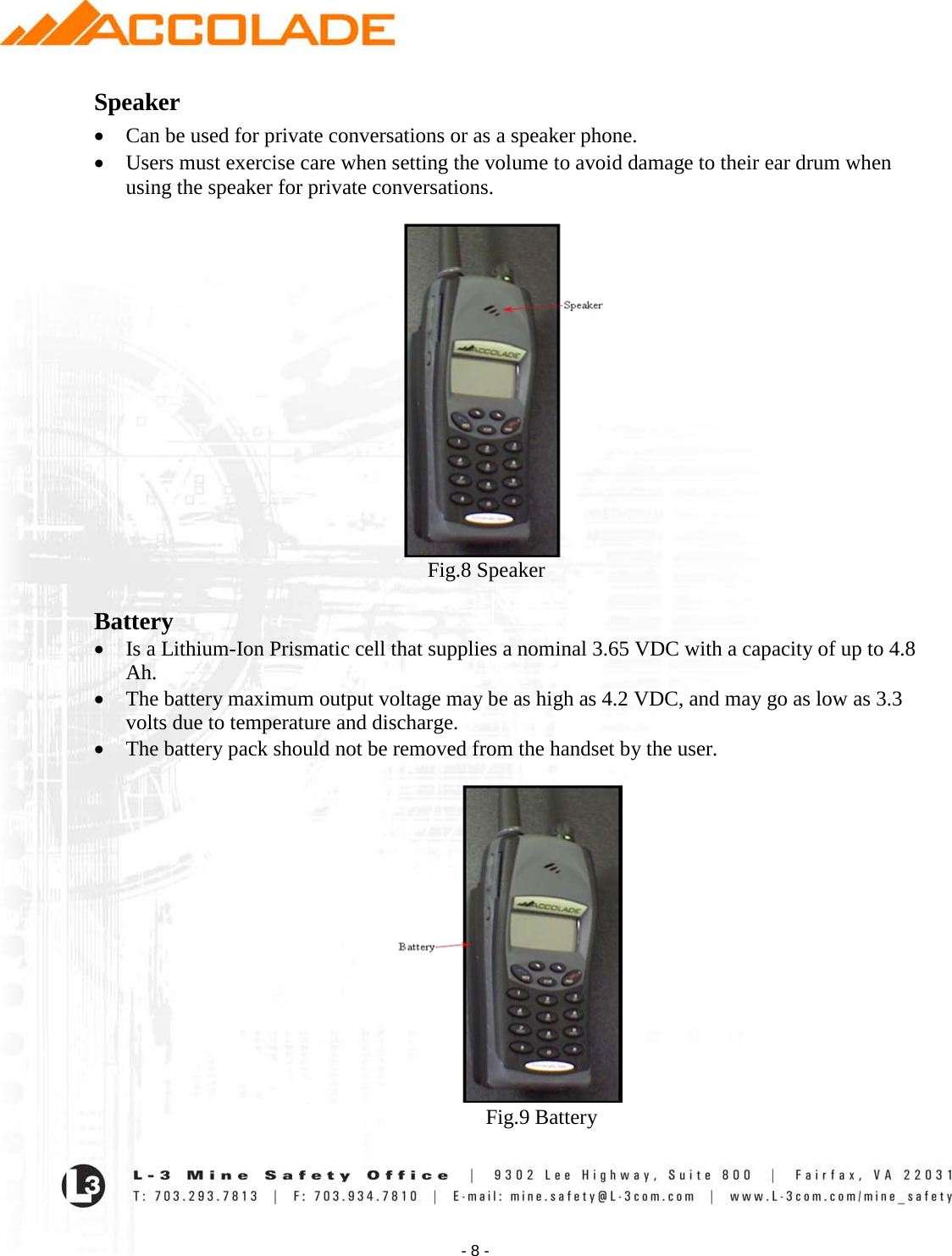    - 8 - Speaker • Can be used for private conversations or as a speaker phone.   • Users must exercise care when setting the volume to avoid damage to their ear drum when using the speaker for private conversations.                                                                  Fig.8 Speaker  Battery • Is a Lithium-Ion Prismatic cell that supplies a nominal 3.65 VDC with a capacity of up to 4.8 Ah.   • The battery maximum output voltage may be as high as 4.2 VDC, and may go as low as 3.3 volts due to temperature and discharge.   • The battery pack should not be removed from the handset by the user.                                                                             Fig.9 Battery 