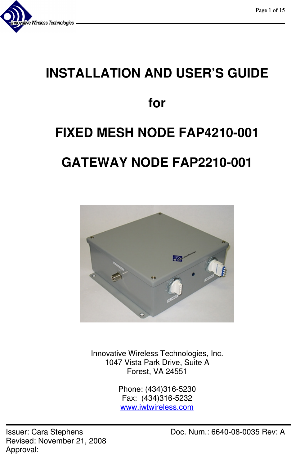      Page 1 of 15      Issuer: Cara Stephens    Doc. Num.: 6640-08-0035 Rev: A Revised: November 21, 2008  Approval:     INSTALLATION AND USER’S GUIDE  for  FIXED MESH NODE FAP4210-001  GATEWAY NODE FAP2210-001         Innovative Wireless Technologies, Inc. 1047 Vista Park Drive, Suite A Forest, VA 24551  Phone: (434)316-5230 Fax:  (434)316-5232 www.iwtwireless.com  