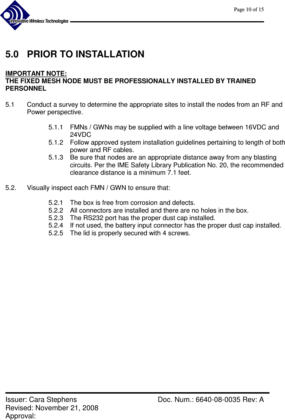      Page 10 of 15      Issuer: Cara Stephens    Doc. Num.: 6640-08-0035 Rev: A Revised: November 21, 2008  Approval:    5.0  PRIOR TO INSTALLATION  IMPORTANT NOTE:   THE FIXED MESH NODE MUST BE PROFESSIONALLY INSTALLED BY TRAINED PERSONNEL  5.1  Conduct a survey to determine the appropriate sites to install the nodes from an RF and Power perspective.  5.1.1  FMNs / GWNs may be supplied with a line voltage between 16VDC and 24VDC 5.1.2  Follow approved system installation guidelines pertaining to length of both power and RF cables. 5.1.3  Be sure that nodes are an appropriate distance away from any blasting circuits. Per the IME Safety Library Publication No. 20, the recommended clearance distance is a minimum 7.1 feet.  5.2.  Visually inspect each FMN / GWN to ensure that:  5.2.1  The box is free from corrosion and defects. 5.2.2  All connectors are installed and there are no holes in the box. 5.2.3  The RS232 port has the proper dust cap installed. 5.2.4  If not used, the battery input connector has the proper dust cap installed. 5.2.5  The lid is properly secured with 4 screws.      