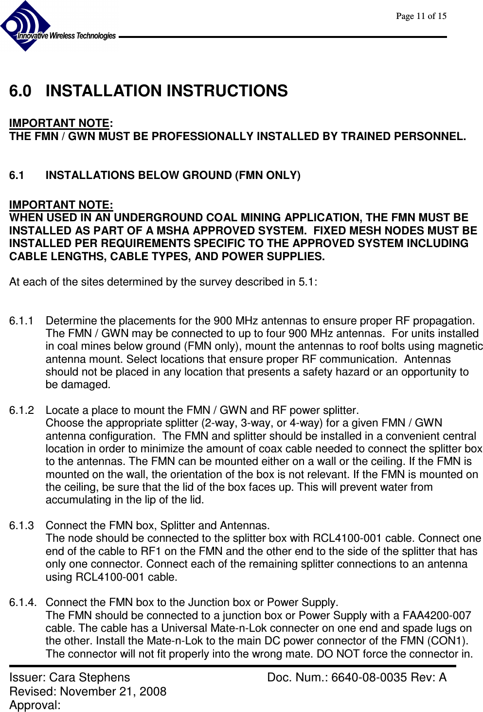      Page 11 of 15      Issuer: Cara Stephens    Doc. Num.: 6640-08-0035 Rev: A Revised: November 21, 2008  Approval:    6.0  INSTALLATION INSTRUCTIONS  IMPORTANT NOTE:   THE FMN / GWN MUST BE PROFESSIONALLY INSTALLED BY TRAINED PERSONNEL.  6.1  INSTALLATIONS BELOW GROUND (FMN ONLY)  IMPORTANT NOTE:   WHEN USED IN AN UNDERGROUND COAL MINING APPLICATION, THE FMN MUST BE INSTALLED AS PART OF A MSHA APPROVED SYSTEM.  FIXED MESH NODES MUST BE INSTALLED PER REQUIREMENTS SPECIFIC TO THE APPROVED SYSTEM INCLUDING CABLE LENGTHS, CABLE TYPES, AND POWER SUPPLIES.  At each of the sites determined by the survey described in 5.1:   6.1.1  Determine the placements for the 900 MHz antennas to ensure proper RF propagation. The FMN / GWN may be connected to up to four 900 MHz antennas.  For units installed in coal mines below ground (FMN only), mount the antennas to roof bolts using magnetic antenna mount. Select locations that ensure proper RF communication.  Antennas should not be placed in any location that presents a safety hazard or an opportunity to be damaged.  6.1.2  Locate a place to mount the FMN / GWN and RF power splitter. Choose the appropriate splitter (2-way, 3-way, or 4-way) for a given FMN / GWN antenna configuration.  The FMN and splitter should be installed in a convenient central location in order to minimize the amount of coax cable needed to connect the splitter box to the antennas. The FMN can be mounted either on a wall or the ceiling. If the FMN is mounted on the wall, the orientation of the box is not relevant. If the FMN is mounted on the ceiling, be sure that the lid of the box faces up. This will prevent water from accumulating in the lip of the lid.  6.1.3  Connect the FMN box, Splitter and Antennas. The node should be connected to the splitter box with RCL4100-001 cable. Connect one end of the cable to RF1 on the FMN and the other end to the side of the splitter that has only one connector. Connect each of the remaining splitter connections to an antenna using RCL4100-001 cable.  6.1.4.  Connect the FMN box to the Junction box or Power Supply. The FMN should be connected to a junction box or Power Supply with a FAA4200-007 cable. The cable has a Universal Mate-n-Lok connecter on one end and spade lugs on the other. Install the Mate-n-Lok to the main DC power connector of the FMN (CON1). The connector will not fit properly into the wrong mate. DO NOT force the connector in. 