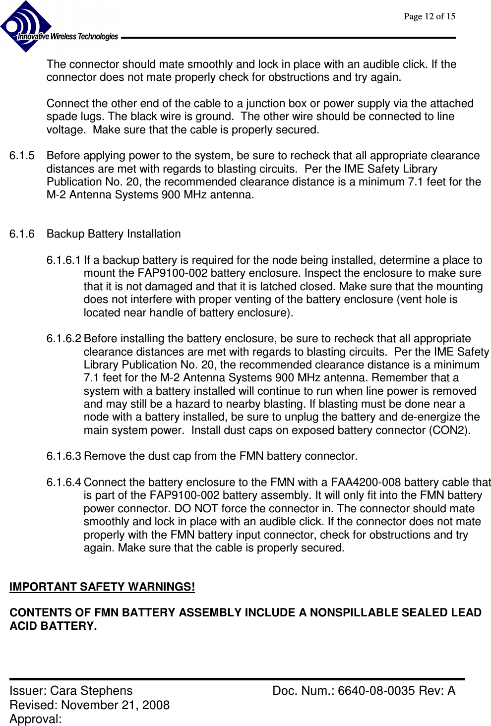      Page 12 of 15      Issuer: Cara Stephens    Doc. Num.: 6640-08-0035 Rev: A Revised: November 21, 2008  Approval:   The connector should mate smoothly and lock in place with an audible click. If the connector does not mate properly check for obstructions and try again.  Connect the other end of the cable to a junction box or power supply via the attached spade lugs. The black wire is ground.  The other wire should be connected to line voltage.  Make sure that the cable is properly secured.  6.1.5  Before applying power to the system, be sure to recheck that all appropriate clearance distances are met with regards to blasting circuits.  Per the IME Safety Library Publication No. 20, the recommended clearance distance is a minimum 7.1 feet for the M-2 Antenna Systems 900 MHz antenna.    6.1.6  Backup Battery Installation  6.1.6.1 If a backup battery is required for the node being installed, determine a place to mount the FAP9100-002 battery enclosure. Inspect the enclosure to make sure that it is not damaged and that it is latched closed. Make sure that the mounting does not interfere with proper venting of the battery enclosure (vent hole is located near handle of battery enclosure).  6.1.6.2 Before installing the battery enclosure, be sure to recheck that all appropriate clearance distances are met with regards to blasting circuits.  Per the IME Safety Library Publication No. 20, the recommended clearance distance is a minimum 7.1 feet for the M-2 Antenna Systems 900 MHz antenna. Remember that a system with a battery installed will continue to run when line power is removed and may still be a hazard to nearby blasting. If blasting must be done near a node with a battery installed, be sure to unplug the battery and de-energize the main system power.  Install dust caps on exposed battery connector (CON2).  6.1.6.3 Remove the dust cap from the FMN battery connector.  6.1.6.4 Connect the battery enclosure to the FMN with a FAA4200-008 battery cable that is part of the FAP9100-002 battery assembly. It will only fit into the FMN battery power connector. DO NOT force the connector in. The connector should mate smoothly and lock in place with an audible click. If the connector does not mate properly with the FMN battery input connector, check for obstructions and try again. Make sure that the cable is properly secured.   IMPORTANT SAFETY WARNINGS!  CONTENTS OF FMN BATTERY ASSEMBLY INCLUDE A NONSPILLABLE SEALED LEAD ACID BATTERY.   