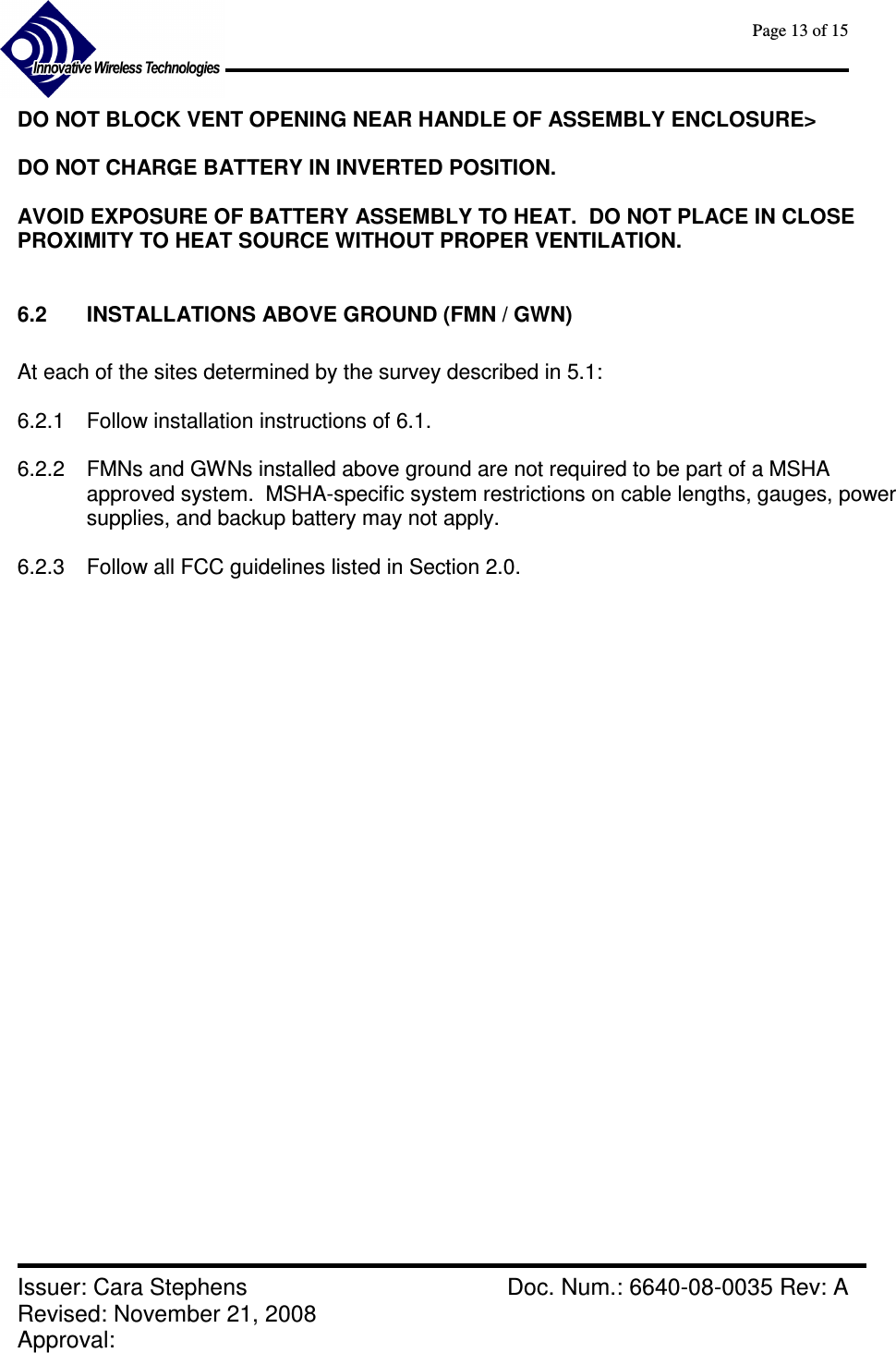      Page 13 of 15      Issuer: Cara Stephens    Doc. Num.: 6640-08-0035 Rev: A Revised: November 21, 2008  Approval:   DO NOT BLOCK VENT OPENING NEAR HANDLE OF ASSEMBLY ENCLOSURE&gt;  DO NOT CHARGE BATTERY IN INVERTED POSITION.  AVOID EXPOSURE OF BATTERY ASSEMBLY TO HEAT.  DO NOT PLACE IN CLOSE PROXIMITY TO HEAT SOURCE WITHOUT PROPER VENTILATION.  6.2  INSTALLATIONS ABOVE GROUND (FMN / GWN)  At each of the sites determined by the survey described in 5.1:  6.2.1  Follow installation instructions of 6.1.   6.2.2  FMNs and GWNs installed above ground are not required to be part of a MSHA approved system.  MSHA-specific system restrictions on cable lengths, gauges, power supplies, and backup battery may not apply.  6.2.3  Follow all FCC guidelines listed in Section 2.0. 