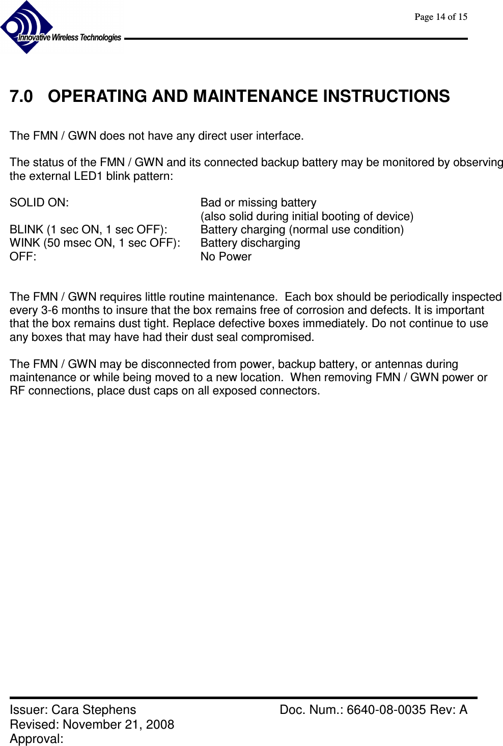      Page 14 of 15      Issuer: Cara Stephens    Doc. Num.: 6640-08-0035 Rev: A Revised: November 21, 2008  Approval:    7.0  OPERATING AND MAINTENANCE INSTRUCTIONS  The FMN / GWN does not have any direct user interface.  The status of the FMN / GWN and its connected backup battery may be monitored by observing the external LED1 blink pattern:  SOLID ON:  Bad or missing battery  (also solid during initial booting of device) BLINK (1 sec ON, 1 sec OFF):    Battery charging (normal use condition) WINK (50 msec ON, 1 sec OFF):  Battery discharging  OFF:          No Power   The FMN / GWN requires little routine maintenance.  Each box should be periodically inspected every 3-6 months to insure that the box remains free of corrosion and defects. It is important that the box remains dust tight. Replace defective boxes immediately. Do not continue to use any boxes that may have had their dust seal compromised.  The FMN / GWN may be disconnected from power, backup battery, or antennas during maintenance or while being moved to a new location.  When removing FMN / GWN power or RF connections, place dust caps on all exposed connectors.      