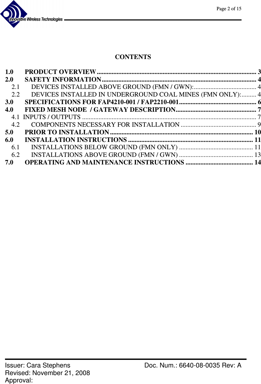      Page 2 of 15      Issuer: Cara Stephens    Doc. Num.: 6640-08-0035 Rev: A Revised: November 21, 2008  Approval:      CONTENTS  1.0 PRODUCT OVERVIEW ................................................................................................. 3 2.0 SAFETY INFORMATION.............................................................................................. 4 2.1  DEVICES INSTALLED ABOVE GROUND (FMN / GWN):...................................... 4 2.2  DEVICES INSTALLED IN UNDERGROUND COAL MINES (FMN ONLY):......... 4 3.0 SPECIFICATIONS FOR FAP4210-001 / FAP2210-001............................................... 6 4.0 FIXED MESH NODE  / GATEWAY DESCRIPTION................................................. 7 4.1  INPUTS / OUTPUTS .......................................................................................................... 7 4.2  COMPONENTS NECESSARY FOR INSTALLATION .............................................. 9 5.0 PRIOR TO INSTALLATION ....................................................................................... 10 6.0 INSTALLATION INSTRUCTIONS ............................................................................ 11 6.1  INSTALLATIONS BELOW GROUND (FMN ONLY) ............................................. 11 6.2  INSTALLATIONS ABOVE GROUND (FMN / GWN) ............................................. 13 7.0 OPERATING AND MAINTENANCE INSTRUCTIONS ......................................... 14                    