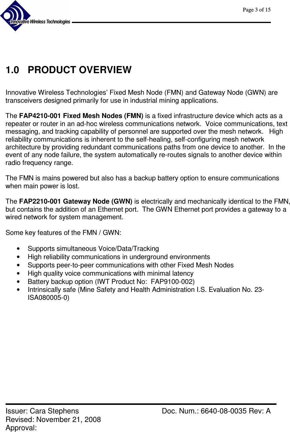      Page 3 of 15      Issuer: Cara Stephens    Doc. Num.: 6640-08-0035 Rev: A Revised: November 21, 2008  Approval:       1.0  PRODUCT OVERVIEW  Innovative Wireless Technologies’ Fixed Mesh Node (FMN) and Gateway Node (GWN) are transceivers designed primarily for use in industrial mining applications.    The FAP4210-001 Fixed Mesh Nodes (FMN) is a fixed infrastructure device which acts as a repeater or router in an ad-hoc wireless communications network.  Voice communications, text messaging, and tracking capability of personnel are supported over the mesh network.   High reliability communications is inherent to the self-healing, self-configuring mesh network architecture by providing redundant communications paths from one device to another.  In the event of any node failure, the system automatically re-routes signals to another device within radio frequency range.  The FMN is mains powered but also has a backup battery option to ensure communications when main power is lost.  The FAP2210-001 Gateway Node (GWN) is electrically and mechanically identical to the FMN, but contains the addition of an Ethernet port.  The GWN Ethernet port provides a gateway to a wired network for system management.  Some key features of the FMN / GWN:  •  Supports simultaneous Voice/Data/Tracking •  High reliability communications in underground environments •  Supports peer-to-peer communications with other Fixed Mesh Nodes •  High quality voice communications with minimal latency •  Battery backup option (IWT Product No:  FAP9100-002) •  Intrinsically safe (Mine Safety and Health Administration I.S. Evaluation No. 23-ISA080005-0)   