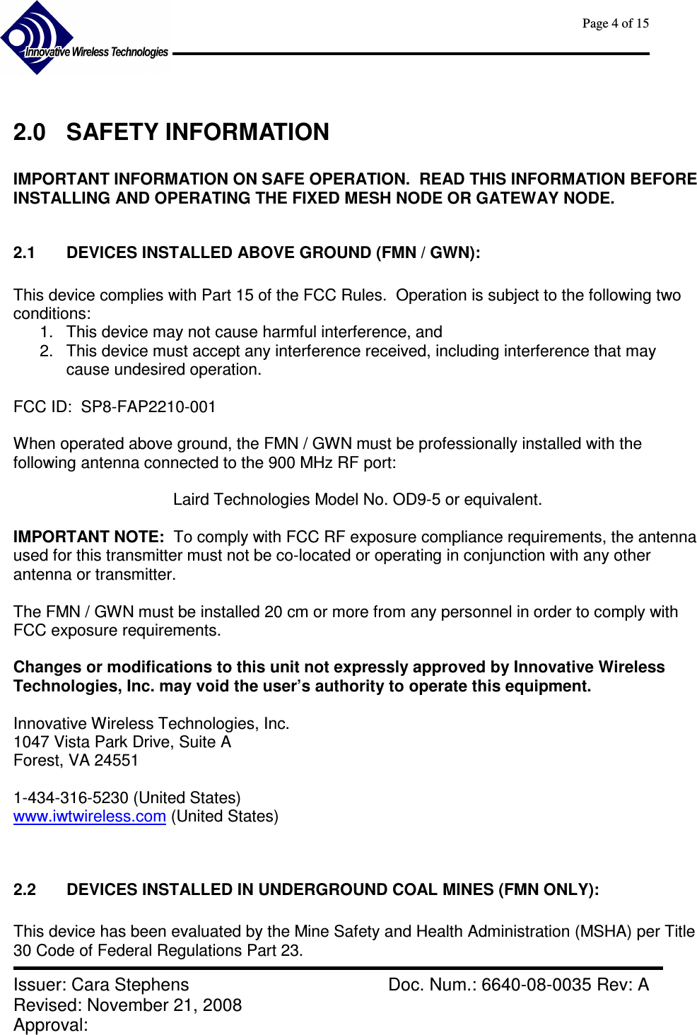      Page 4 of 15      Issuer: Cara Stephens    Doc. Num.: 6640-08-0035 Rev: A Revised: November 21, 2008  Approval:    2.0  SAFETY INFORMATION  IMPORTANT INFORMATION ON SAFE OPERATION.  READ THIS INFORMATION BEFORE INSTALLING AND OPERATING THE FIXED MESH NODE OR GATEWAY NODE.  2.1  DEVICES INSTALLED ABOVE GROUND (FMN / GWN):  This device complies with Part 15 of the FCC Rules.  Operation is subject to the following two conditions: 1.  This device may not cause harmful interference, and 2.  This device must accept any interference received, including interference that may cause undesired operation.  FCC ID:  SP8-FAP2210-001  When operated above ground, the FMN / GWN must be professionally installed with the following antenna connected to the 900 MHz RF port:    Laird Technologies Model No. OD9-5 or equivalent.  IMPORTANT NOTE:  To comply with FCC RF exposure compliance requirements, the antenna used for this transmitter must not be co-located or operating in conjunction with any other antenna or transmitter.  The FMN / GWN must be installed 20 cm or more from any personnel in order to comply with FCC exposure requirements.  Changes or modifications to this unit not expressly approved by Innovative Wireless Technologies, Inc. may void the user’s authority to operate this equipment.  Innovative Wireless Technologies, Inc. 1047 Vista Park Drive, Suite A Forest, VA 24551  1-434-316-5230 (United States) www.iwtwireless.com (United States)   2.2  DEVICES INSTALLED IN UNDERGROUND COAL MINES (FMN ONLY):  This device has been evaluated by the Mine Safety and Health Administration (MSHA) per Title 30 Code of Federal Regulations Part 23. 