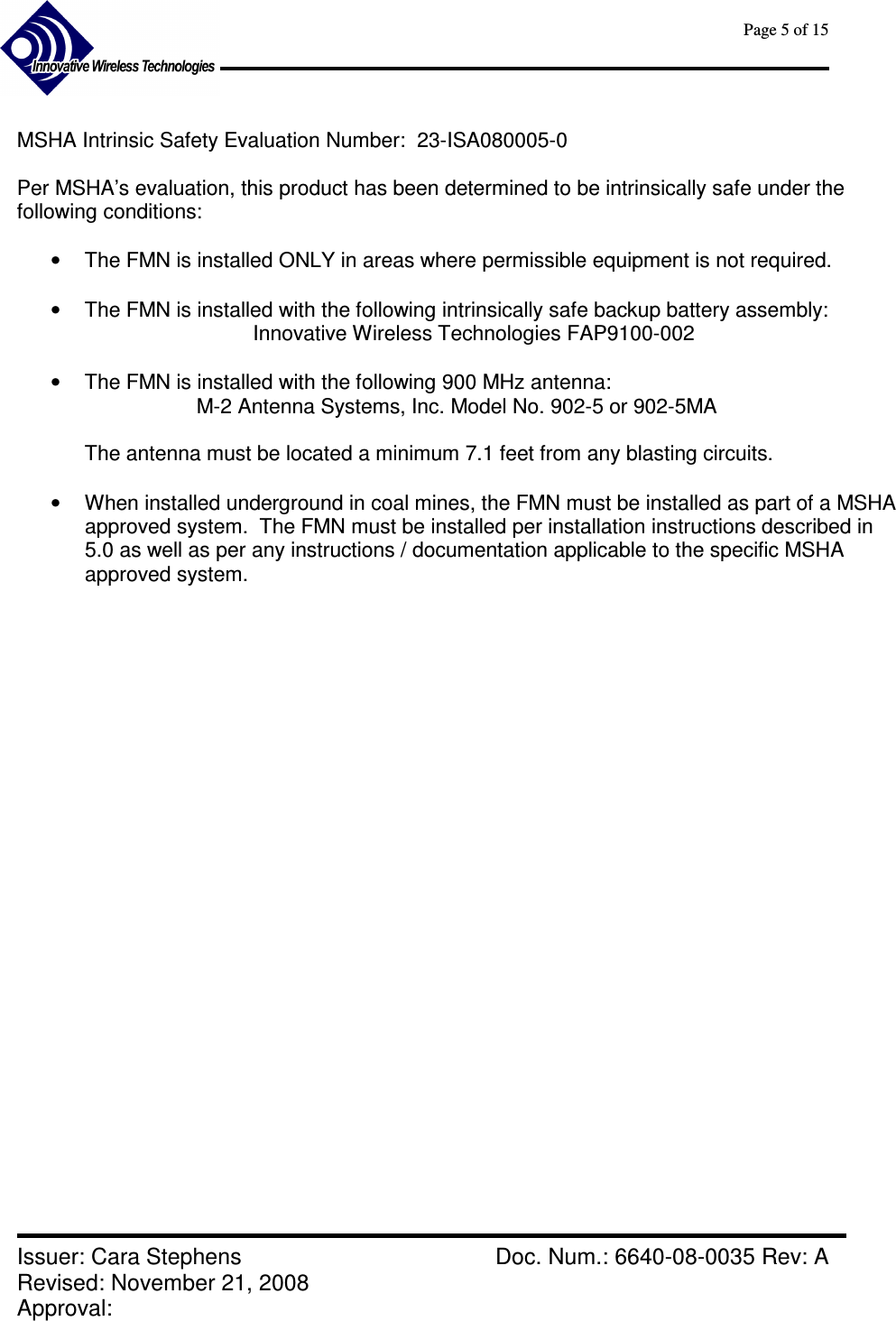      Page 5 of 15      Issuer: Cara Stephens    Doc. Num.: 6640-08-0035 Rev: A Revised: November 21, 2008  Approval:    MSHA Intrinsic Safety Evaluation Number:  23-ISA080005-0   Per MSHA’s evaluation, this product has been determined to be intrinsically safe under the following conditions:   •  The FMN is installed ONLY in areas where permissible equipment is not required.  •  The FMN is installed with the following intrinsically safe backup battery assembly: Innovative Wireless Technologies FAP9100-002  •  The FMN is installed with the following 900 MHz antenna: M-2 Antenna Systems, Inc. Model No. 902-5 or 902-5MA  The antenna must be located a minimum 7.1 feet from any blasting circuits.  •  When installed underground in coal mines, the FMN must be installed as part of a MSHA approved system.  The FMN must be installed per installation instructions described in 5.0 as well as per any instructions / documentation applicable to the specific MSHA approved system.                          