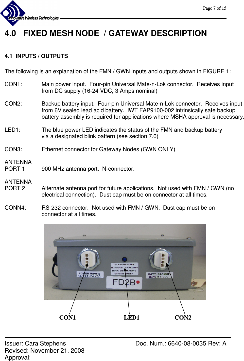      Page 7 of 15      Issuer: Cara Stephens    Doc. Num.: 6640-08-0035 Rev: A Revised: November 21, 2008  Approval:   4.0  FIXED MESH NODE  / GATEWAY DESCRIPTION  4.1  INPUTS / OUTPUTS  The following is an explanation of the FMN / GWN inputs and outputs shown in FIGURE 1:  CON1:  Main power input.  Four-pin Universal Mate-n-Lok connector.  Receives input from DC supply (16-24 VDC, 3 Amps nominal)  CON2:    Backup battery input.  Four-pin Universal Mate-n-Lok connector.  Receives input  from 6V sealed lead acid battery.  IWT FAP9100-002 intrinsically safe backup battery assembly is required for applications where MSHA approval is necessary.   LED1:    The blue power LED indicates the status of the FMN and backup battery via a designated blink pattern (see section 7.0)  CON3:    Ethernet connector for Gateway Nodes (GWN ONLY)  ANTENNA  PORT 1:   900 MHz antenna port.  N-connector.  ANTENNA PORT 2:    Alternate antenna port for future applications.  Not used with FMN / GWN (no electrical connection).  Dust cap must be on connector at all times.  CONN4:    RS-232 connector.  Not used with FMN / GWN.  Dust cap must be on connector at all times.      CON1  LED1  CON2 