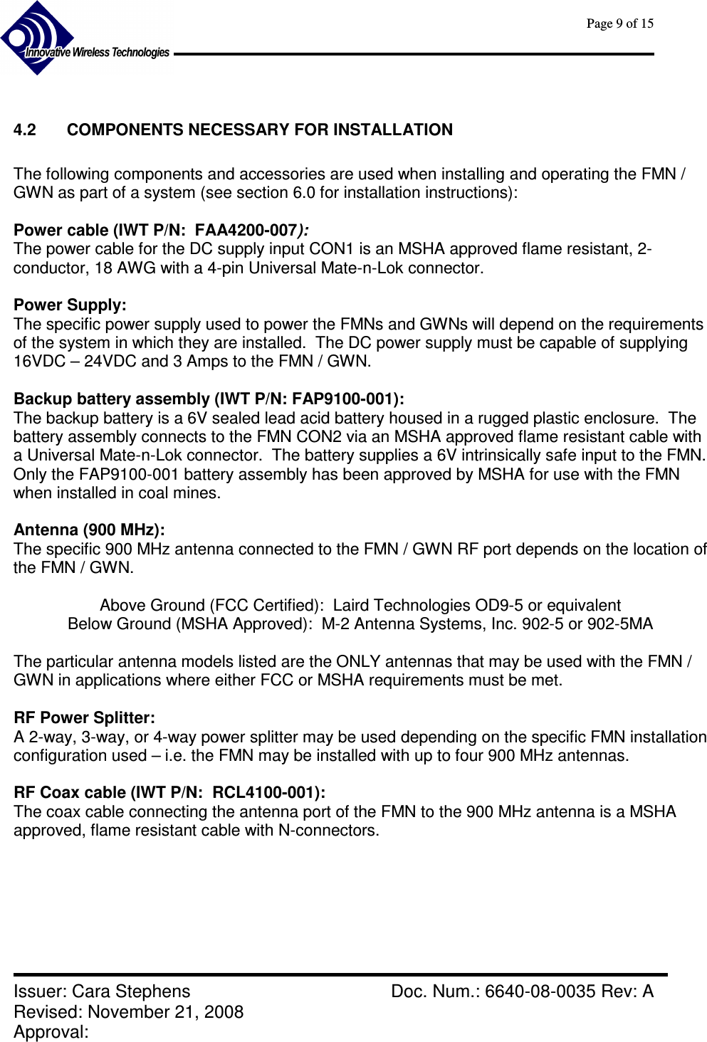      Page 9 of 15      Issuer: Cara Stephens    Doc. Num.: 6640-08-0035 Rev: A Revised: November 21, 2008  Approval:    4.2  COMPONENTS NECESSARY FOR INSTALLATION  The following components and accessories are used when installing and operating the FMN / GWN as part of a system (see section 6.0 for installation instructions):  Power cable (IWT P/N:  FAA4200-007):   The power cable for the DC supply input CON1 is an MSHA approved flame resistant, 2-conductor, 18 AWG with a 4-pin Universal Mate-n-Lok connector.  Power Supply:   The specific power supply used to power the FMNs and GWNs will depend on the requirements of the system in which they are installed.  The DC power supply must be capable of supplying 16VDC – 24VDC and 3 Amps to the FMN / GWN.  Backup battery assembly (IWT P/N: FAP9100-001): The backup battery is a 6V sealed lead acid battery housed in a rugged plastic enclosure.  The battery assembly connects to the FMN CON2 via an MSHA approved flame resistant cable with a Universal Mate-n-Lok connector.  The battery supplies a 6V intrinsically safe input to the FMN.  Only the FAP9100-001 battery assembly has been approved by MSHA for use with the FMN when installed in coal mines.  Antenna (900 MHz): The specific 900 MHz antenna connected to the FMN / GWN RF port depends on the location of the FMN / GWN.   Above Ground (FCC Certified):  Laird Technologies OD9-5 or equivalent Below Ground (MSHA Approved):  M-2 Antenna Systems, Inc. 902-5 or 902-5MA  The particular antenna models listed are the ONLY antennas that may be used with the FMN / GWN in applications where either FCC or MSHA requirements must be met.  RF Power Splitter:   A 2-way, 3-way, or 4-way power splitter may be used depending on the specific FMN installation configuration used – i.e. the FMN may be installed with up to four 900 MHz antennas.  RF Coax cable (IWT P/N:  RCL4100-001):   The coax cable connecting the antenna port of the FMN to the 900 MHz antenna is a MSHA approved, flame resistant cable with N-connectors.      