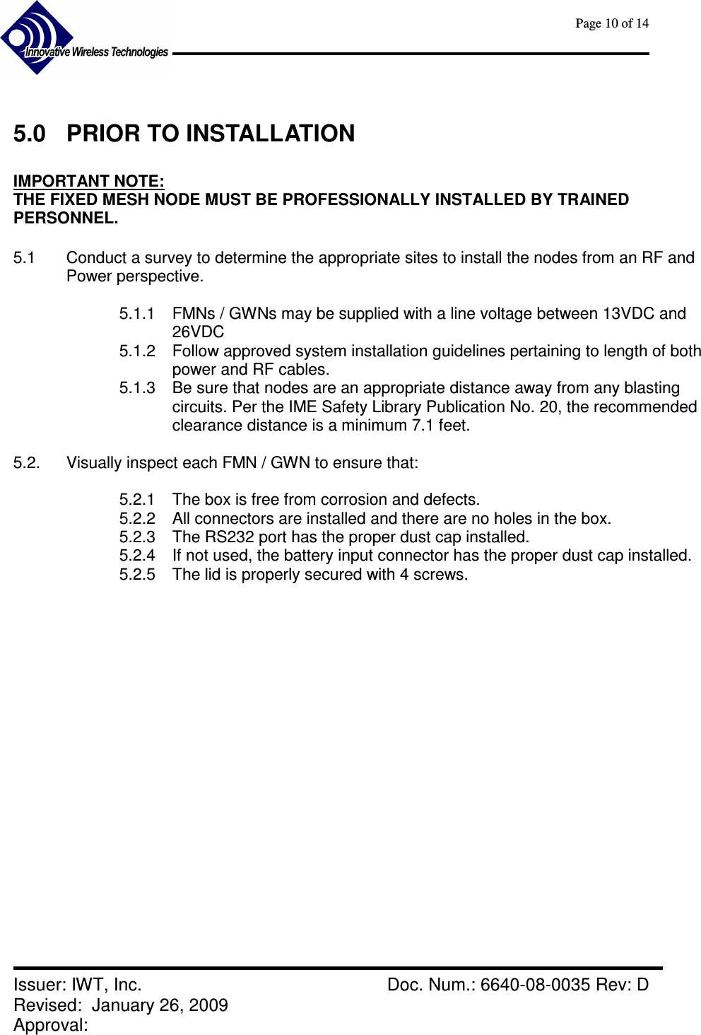      Page 10 of 14      Issuer: IWT, Inc.    Doc. Num.: 6640-08-0035 Rev: D Revised:  January 26, 2009  Approval:    5.0  PRIOR TO INSTALLATION  IMPORTANT NOTE:   THE FIXED MESH NODE MUST BE PROFESSIONALLY INSTALLED BY TRAINED PERSONNEL.    5.1  Conduct a survey to determine the appropriate sites to install the nodes from an RF and Power perspective.  5.1.1  FMNs / GWNs may be supplied with a line voltage between 13VDC and 26VDC 5.1.2  Follow approved system installation guidelines pertaining to length of both power and RF cables. 5.1.3  Be sure that nodes are an appropriate distance away from any blasting circuits. Per the IME Safety Library Publication No. 20, the recommended clearance distance is a minimum 7.1 feet.  5.2.  Visually inspect each FMN / GWN to ensure that:  5.2.1  The box is free from corrosion and defects. 5.2.2  All connectors are installed and there are no holes in the box. 5.2.3  The RS232 port has the proper dust cap installed. 5.2.4  If not used, the battery input connector has the proper dust cap installed. 5.2.5  The lid is properly secured with 4 screws.      