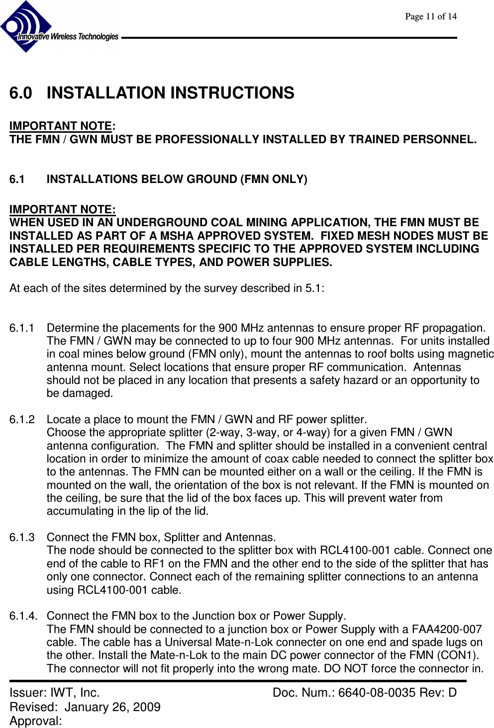      Page 11 of 14      Issuer: IWT, Inc.    Doc. Num.: 6640-08-0035 Rev: D Revised:  January 26, 2009  Approval:    6.0  INSTALLATION INSTRUCTIONS  IMPORTANT NOTE:   THE FMN / GWN MUST BE PROFESSIONALLY INSTALLED BY TRAINED PERSONNEL.  6.1  INSTALLATIONS BELOW GROUND (FMN ONLY)  IMPORTANT NOTE:   WHEN USED IN AN UNDERGROUND COAL MINING APPLICATION, THE FMN MUST BE INSTALLED AS PART OF A MSHA APPROVED SYSTEM.  FIXED MESH NODES MUST BE INSTALLED PER REQUIREMENTS SPECIFIC TO THE APPROVED SYSTEM INCLUDING CABLE LENGTHS, CABLE TYPES, AND POWER SUPPLIES.  At each of the sites determined by the survey described in 5.1:   6.1.1  Determine the placements for the 900 MHz antennas to ensure proper RF propagation. The FMN / GWN may be connected to up to four 900 MHz antennas.  For units installed in coal mines below ground (FMN only), mount the antennas to roof bolts using magnetic antenna mount. Select locations that ensure proper RF communication.  Antennas should not be placed in any location that presents a safety hazard or an opportunity to be damaged.  6.1.2  Locate a place to mount the FMN / GWN and RF power splitter. Choose the appropriate splitter (2-way, 3-way, or 4-way) for a given FMN / GWN antenna configuration.  The FMN and splitter should be installed in a convenient central location in order to minimize the amount of coax cable needed to connect the splitter box to the antennas. The FMN can be mounted either on a wall or the ceiling. If the FMN is mounted on the wall, the orientation of the box is not relevant. If the FMN is mounted on the ceiling, be sure that the lid of the box faces up. This will prevent water from accumulating in the lip of the lid.  6.1.3  Connect the FMN box, Splitter and Antennas. The node should be connected to the splitter box with RCL4100-001 cable. Connect one end of the cable to RF1 on the FMN and the other end to the side of the splitter that has only one connector. Connect each of the remaining splitter connections to an antenna using RCL4100-001 cable.  6.1.4.  Connect the FMN box to the Junction box or Power Supply. The FMN should be connected to a junction box or Power Supply with a FAA4200-007 cable. The cable has a Universal Mate-n-Lok connecter on one end and spade lugs on the other. Install the Mate-n-Lok to the main DC power connector of the FMN (CON1). The connector will not fit properly into the wrong mate. DO NOT force the connector in. 