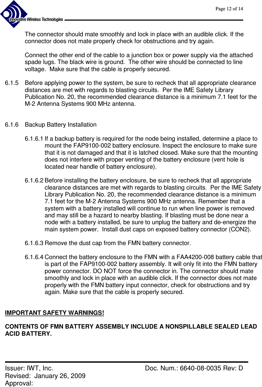      Page 12 of 14      Issuer: IWT, Inc.    Doc. Num.: 6640-08-0035 Rev: D Revised:  January 26, 2009  Approval:   The connector should mate smoothly and lock in place with an audible click. If the connector does not mate properly check for obstructions and try again.  Connect the other end of the cable to a junction box or power supply via the attached spade lugs. The black wire is ground.  The other wire should be connected to line voltage.  Make sure that the cable is properly secured.  6.1.5  Before applying power to the system, be sure to recheck that all appropriate clearance distances are met with regards to blasting circuits.  Per the IME Safety Library Publication No. 20, the recommended clearance distance is a minimum 7.1 feet for the M-2 Antenna Systems 900 MHz antenna.    6.1.6  Backup Battery Installation  6.1.6.1 If a backup battery is required for the node being installed, determine a place to mount the FAP9100-002 battery enclosure. Inspect the enclosure to make sure that it is not damaged and that it is latched closed. Make sure that the mounting does not interfere with proper venting of the battery enclosure (vent hole is located near handle of battery enclosure).  6.1.6.2 Before installing the battery enclosure, be sure to recheck that all appropriate clearance distances are met with regards to blasting circuits.  Per the IME Safety Library Publication No. 20, the recommended clearance distance is a minimum 7.1 feet for the M-2 Antenna Systems 900 MHz antenna. Remember that a system with a battery installed will continue to run when line power is removed and may still be a hazard to nearby blasting. If blasting must be done near a node with a battery installed, be sure to unplug the battery and de-energize the main system power.  Install dust caps on exposed battery connector (CON2).  6.1.6.3 Remove the dust cap from the FMN battery connector.  6.1.6.4 Connect the battery enclosure to the FMN with a FAA4200-008 battery cable that is part of the FAP9100-002 battery assembly. It will only fit into the FMN battery power connector. DO NOT force the connector in. The connector should mate smoothly and lock in place with an audible click. If the connector does not mate properly with the FMN battery input connector, check for obstructions and try again. Make sure that the cable is properly secured.   IMPORTANT SAFETY WARNINGS!  CONTENTS OF FMN BATTERY ASSEMBLY INCLUDE A NONSPILLABLE SEALED LEAD ACID BATTERY.   