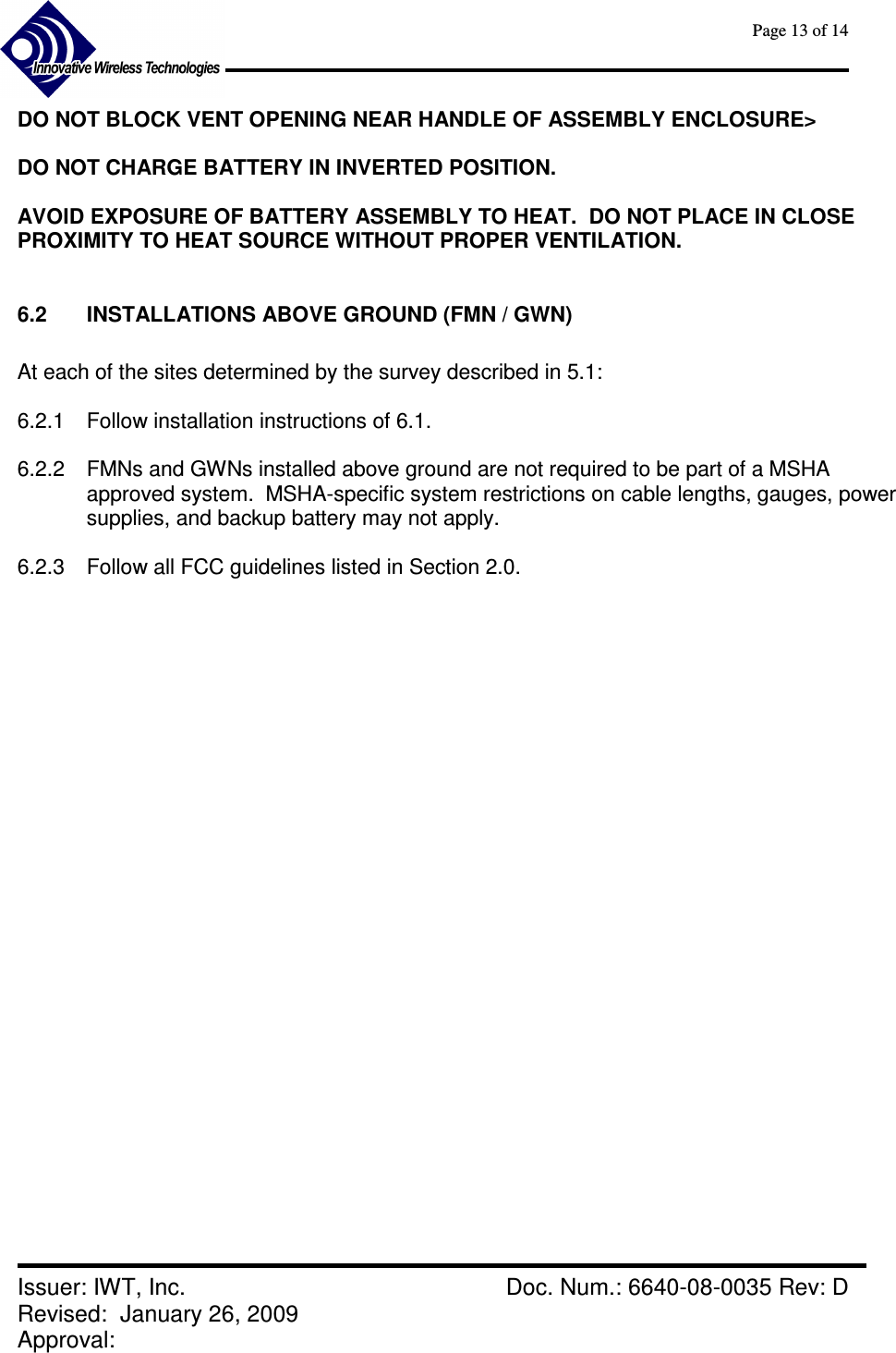      Page 13 of 14      Issuer: IWT, Inc.    Doc. Num.: 6640-08-0035 Rev: D Revised:  January 26, 2009  Approval:   DO NOT BLOCK VENT OPENING NEAR HANDLE OF ASSEMBLY ENCLOSURE&gt;  DO NOT CHARGE BATTERY IN INVERTED POSITION.  AVOID EXPOSURE OF BATTERY ASSEMBLY TO HEAT.  DO NOT PLACE IN CLOSE PROXIMITY TO HEAT SOURCE WITHOUT PROPER VENTILATION.  6.2  INSTALLATIONS ABOVE GROUND (FMN / GWN)  At each of the sites determined by the survey described in 5.1:  6.2.1  Follow installation instructions of 6.1.   6.2.2  FMNs and GWNs installed above ground are not required to be part of a MSHA approved system.  MSHA-specific system restrictions on cable lengths, gauges, power supplies, and backup battery may not apply.  6.2.3  Follow all FCC guidelines listed in Section 2.0. 