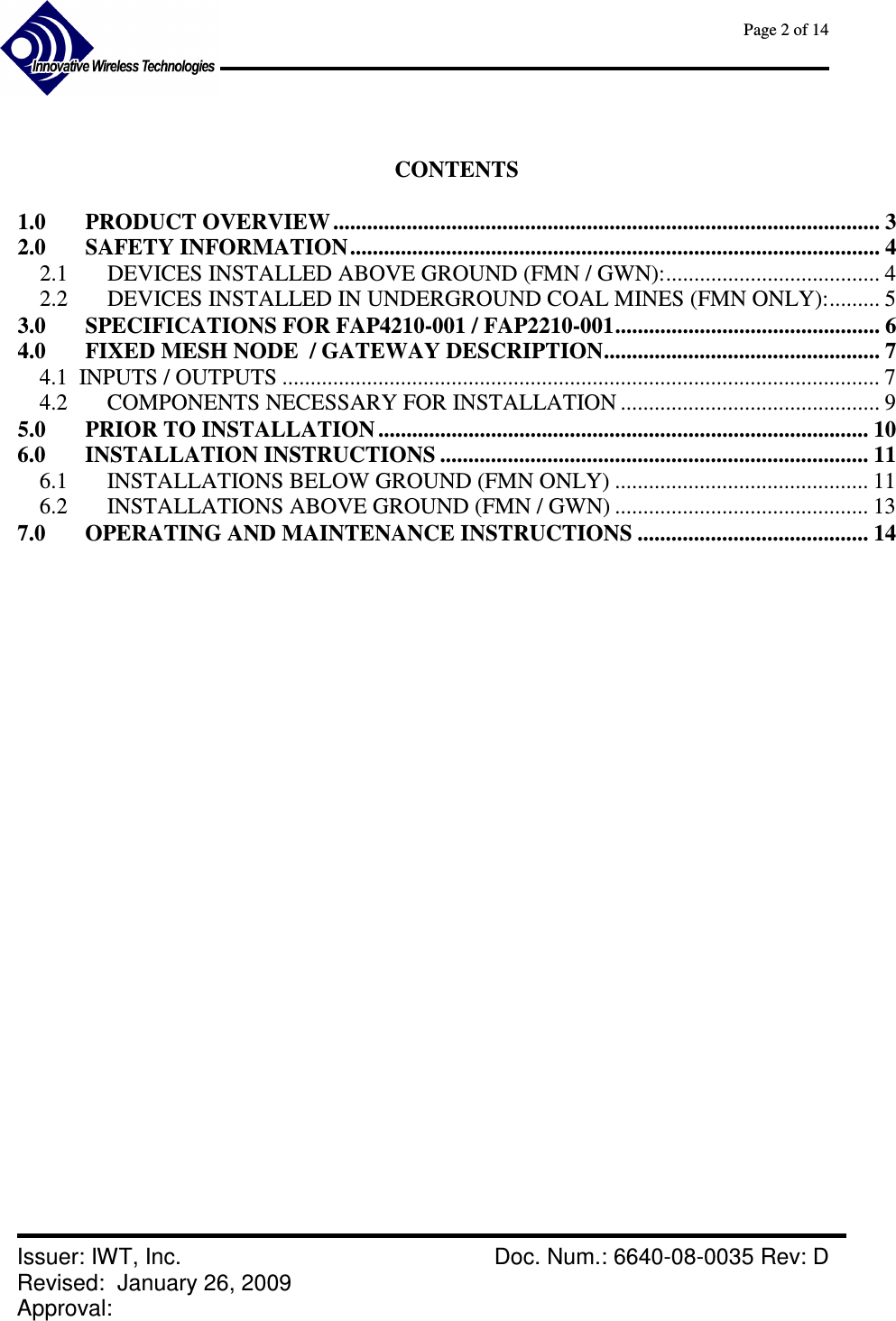      Page 2 of 14      Issuer: IWT, Inc.    Doc. Num.: 6640-08-0035 Rev: D Revised:  January 26, 2009  Approval:     CONTENTS  1.0 PRODUCT OVERVIEW ................................................................................................. 3 2.0 SAFETY INFORMATION.............................................................................................. 4 2.1  DEVICES INSTALLED ABOVE GROUND (FMN / GWN):...................................... 4 2.2  DEVICES INSTALLED IN UNDERGROUND COAL MINES (FMN ONLY):......... 5 3.0 SPECIFICATIONS FOR FAP4210-001 / FAP2210-001............................................... 6 4.0 FIXED MESH NODE  / GATEWAY DESCRIPTION................................................. 7 4.1  INPUTS / OUTPUTS .......................................................................................................... 7 4.2  COMPONENTS NECESSARY FOR INSTALLATION .............................................. 9 5.0 PRIOR TO INSTALLATION ....................................................................................... 10 6.0 INSTALLATION INSTRUCTIONS ............................................................................ 11 6.1  INSTALLATIONS BELOW GROUND (FMN ONLY) ............................................. 11 6.2  INSTALLATIONS ABOVE GROUND (FMN / GWN) ............................................. 13 7.0 OPERATING AND MAINTENANCE INSTRUCTIONS ......................................... 14                       