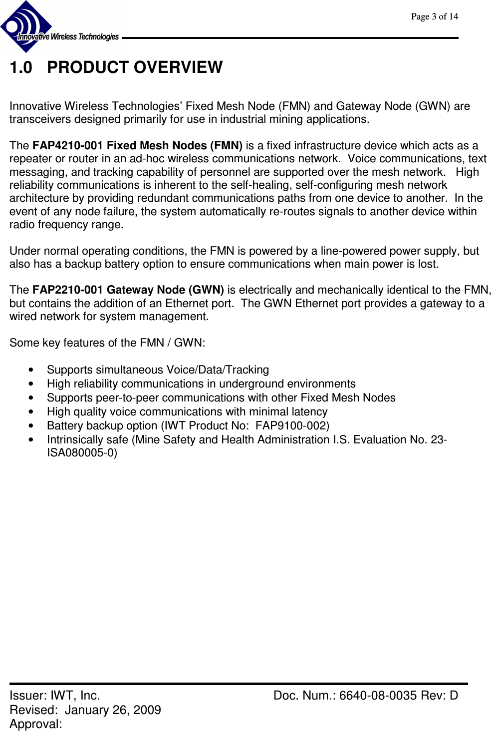      Page 3 of 14      Issuer: IWT, Inc.    Doc. Num.: 6640-08-0035 Rev: D Revised:  January 26, 2009  Approval:   1.0  PRODUCT OVERVIEW  Innovative Wireless Technologies’ Fixed Mesh Node (FMN) and Gateway Node (GWN) are transceivers designed primarily for use in industrial mining applications.    The FAP4210-001 Fixed Mesh Nodes (FMN) is a fixed infrastructure device which acts as a repeater or router in an ad-hoc wireless communications network.  Voice communications, text messaging, and tracking capability of personnel are supported over the mesh network.   High reliability communications is inherent to the self-healing, self-configuring mesh network architecture by providing redundant communications paths from one device to another.  In the event of any node failure, the system automatically re-routes signals to another device within radio frequency range.  Under normal operating conditions, the FMN is powered by a line-powered power supply, but also has a backup battery option to ensure communications when main power is lost.  The FAP2210-001 Gateway Node (GWN) is electrically and mechanically identical to the FMN, but contains the addition of an Ethernet port.  The GWN Ethernet port provides a gateway to a wired network for system management.  Some key features of the FMN / GWN:  •  Supports simultaneous Voice/Data/Tracking •  High reliability communications in underground environments •  Supports peer-to-peer communications with other Fixed Mesh Nodes •  High quality voice communications with minimal latency •  Battery backup option (IWT Product No:  FAP9100-002) •  Intrinsically safe (Mine Safety and Health Administration I.S. Evaluation No. 23-ISA080005-0)   