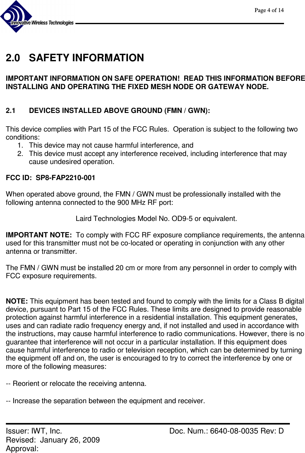      Page 4 of 14      Issuer: IWT, Inc.    Doc. Num.: 6640-08-0035 Rev: D Revised:  January 26, 2009  Approval:    2.0  SAFETY INFORMATION  IMPORTANT INFORMATION ON SAFE OPERATION!  READ THIS INFORMATION BEFORE INSTALLING AND OPERATING THE FIXED MESH NODE OR GATEWAY NODE.  2.1  DEVICES INSTALLED ABOVE GROUND (FMN / GWN):  This device complies with Part 15 of the FCC Rules.  Operation is subject to the following two conditions: 1.  This device may not cause harmful interference, and 2.  This device must accept any interference received, including interference that may cause undesired operation.  FCC ID:  SP8-FAP2210-001  When operated above ground, the FMN / GWN must be professionally installed with the following antenna connected to the 900 MHz RF port:    Laird Technologies Model No. OD9-5 or equivalent.  IMPORTANT NOTE:  To comply with FCC RF exposure compliance requirements, the antenna used for this transmitter must not be co-located or operating in conjunction with any other antenna or transmitter.  The FMN / GWN must be installed 20 cm or more from any personnel in order to comply with FCC exposure requirements.  NOTE: This equipment has been tested and found to comply with the limits for a Class B digital device, pursuant to Part 15 of the FCC Rules. These limits are designed to provide reasonable protection against harmful interference in a residential installation. This equipment generates, uses and can radiate radio frequency energy and, if not installed and used in accordance with the instructions, may cause harmful interference to radio communications. However, there is no guarantee that interference will not occur in a particular installation. If this equipment does cause harmful interference to radio or television reception, which can be determined by turning the equipment off and on, the user is encouraged to try to correct the interference by one or more of the following measures:  -- Reorient or relocate the receiving antenna.  -- Increase the separation between the equipment and receiver.  