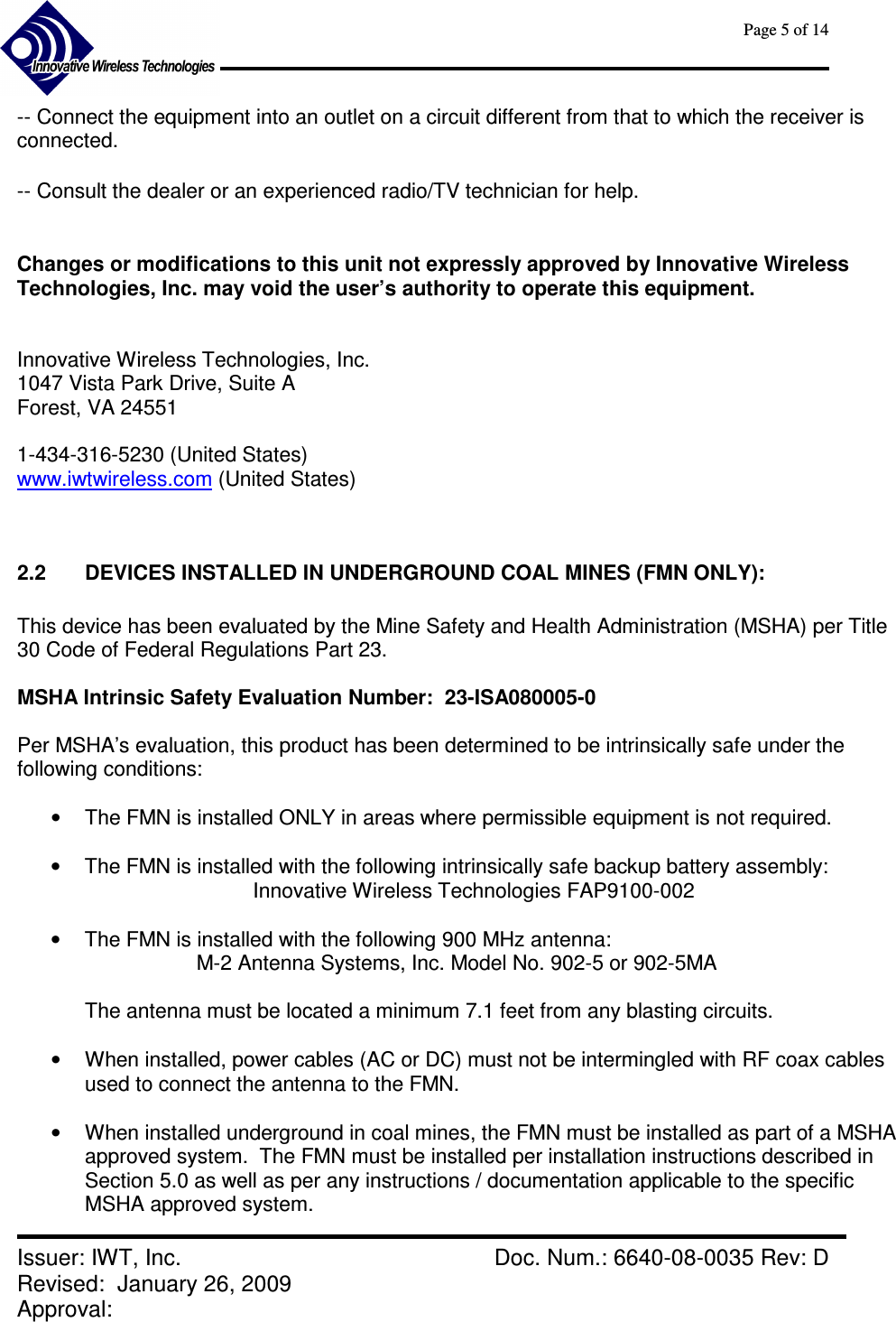      Page 5 of 14      Issuer: IWT, Inc.    Doc. Num.: 6640-08-0035 Rev: D Revised:  January 26, 2009  Approval:   -- Connect the equipment into an outlet on a circuit different from that to which the receiver is connected.  -- Consult the dealer or an experienced radio/TV technician for help.   Changes or modifications to this unit not expressly approved by Innovative Wireless Technologies, Inc. may void the user’s authority to operate this equipment.   Innovative Wireless Technologies, Inc. 1047 Vista Park Drive, Suite A Forest, VA 24551  1-434-316-5230 (United States) www.iwtwireless.com (United States)   2.2  DEVICES INSTALLED IN UNDERGROUND COAL MINES (FMN ONLY):  This device has been evaluated by the Mine Safety and Health Administration (MSHA) per Title 30 Code of Federal Regulations Part 23.  MSHA Intrinsic Safety Evaluation Number:  23-ISA080005-0   Per MSHA’s evaluation, this product has been determined to be intrinsically safe under the following conditions:   •  The FMN is installed ONLY in areas where permissible equipment is not required.  •  The FMN is installed with the following intrinsically safe backup battery assembly: Innovative Wireless Technologies FAP9100-002  •  The FMN is installed with the following 900 MHz antenna: M-2 Antenna Systems, Inc. Model No. 902-5 or 902-5MA  The antenna must be located a minimum 7.1 feet from any blasting circuits.  •  When installed, power cables (AC or DC) must not be intermingled with RF coax cables used to connect the antenna to the FMN.  •  When installed underground in coal mines, the FMN must be installed as part of a MSHA approved system.  The FMN must be installed per installation instructions described in Section 5.0 as well as per any instructions / documentation applicable to the specific MSHA approved system.  