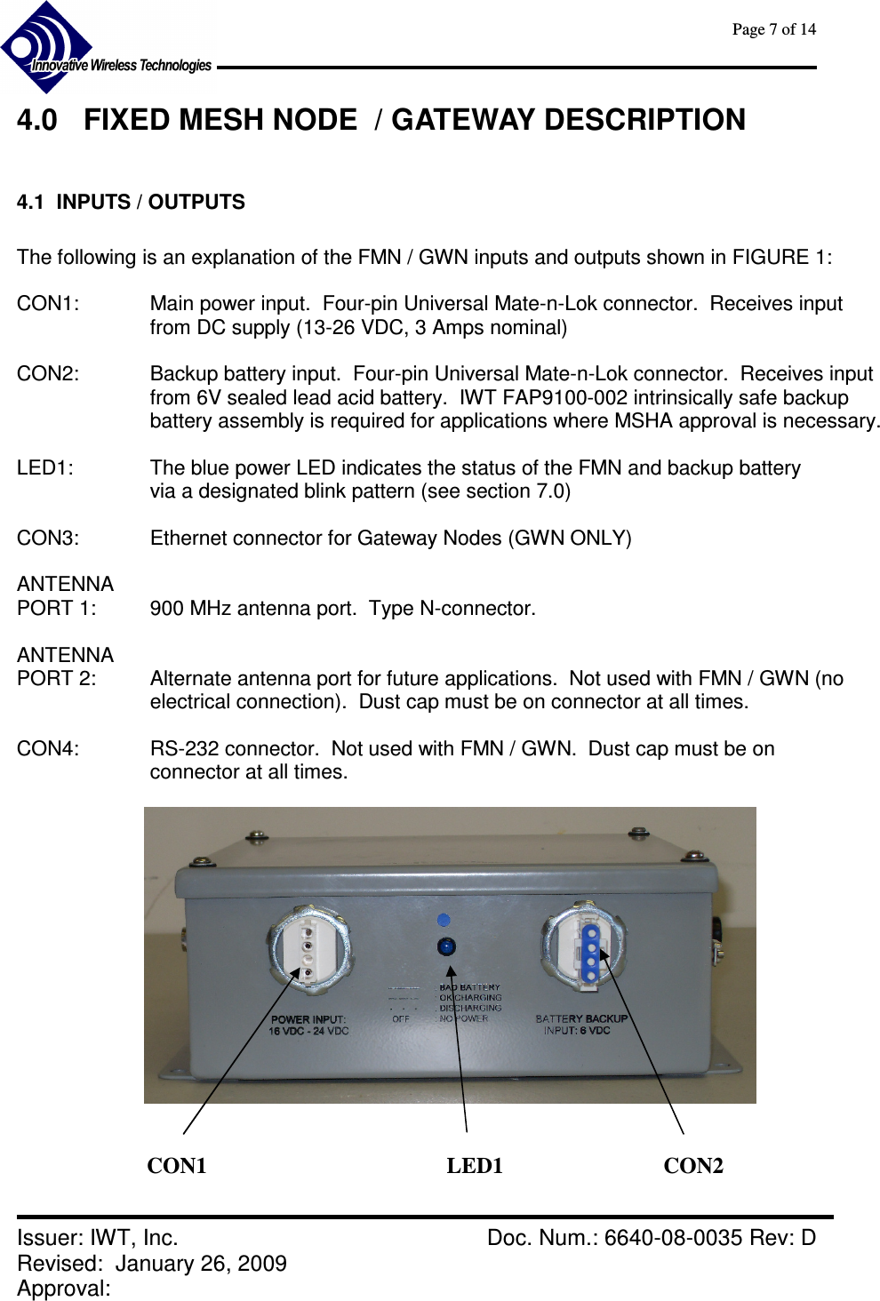      Page 7 of 14      Issuer: IWT, Inc.    Doc. Num.: 6640-08-0035 Rev: D Revised:  January 26, 2009  Approval:   4.0  FIXED MESH NODE  / GATEWAY DESCRIPTION  4.1  INPUTS / OUTPUTS  The following is an explanation of the FMN / GWN inputs and outputs shown in FIGURE 1:  CON1:  Main power input.  Four-pin Universal Mate-n-Lok connector.  Receives input from DC supply (13-26 VDC, 3 Amps nominal)  CON2:    Backup battery input.  Four-pin Universal Mate-n-Lok connector.  Receives input  from 6V sealed lead acid battery.  IWT FAP9100-002 intrinsically safe backup battery assembly is required for applications where MSHA approval is necessary.   LED1:    The blue power LED indicates the status of the FMN and backup battery via a designated blink pattern (see section 7.0)  CON3:    Ethernet connector for Gateway Nodes (GWN ONLY)  ANTENNA  PORT 1:   900 MHz antenna port.  Type N-connector.  ANTENNA PORT 2:    Alternate antenna port for future applications.  Not used with FMN / GWN (no electrical connection).  Dust cap must be on connector at all times.  CON4:    RS-232 connector.  Not used with FMN / GWN.  Dust cap must be on connector at all times.     CON1  LED1  CON2 