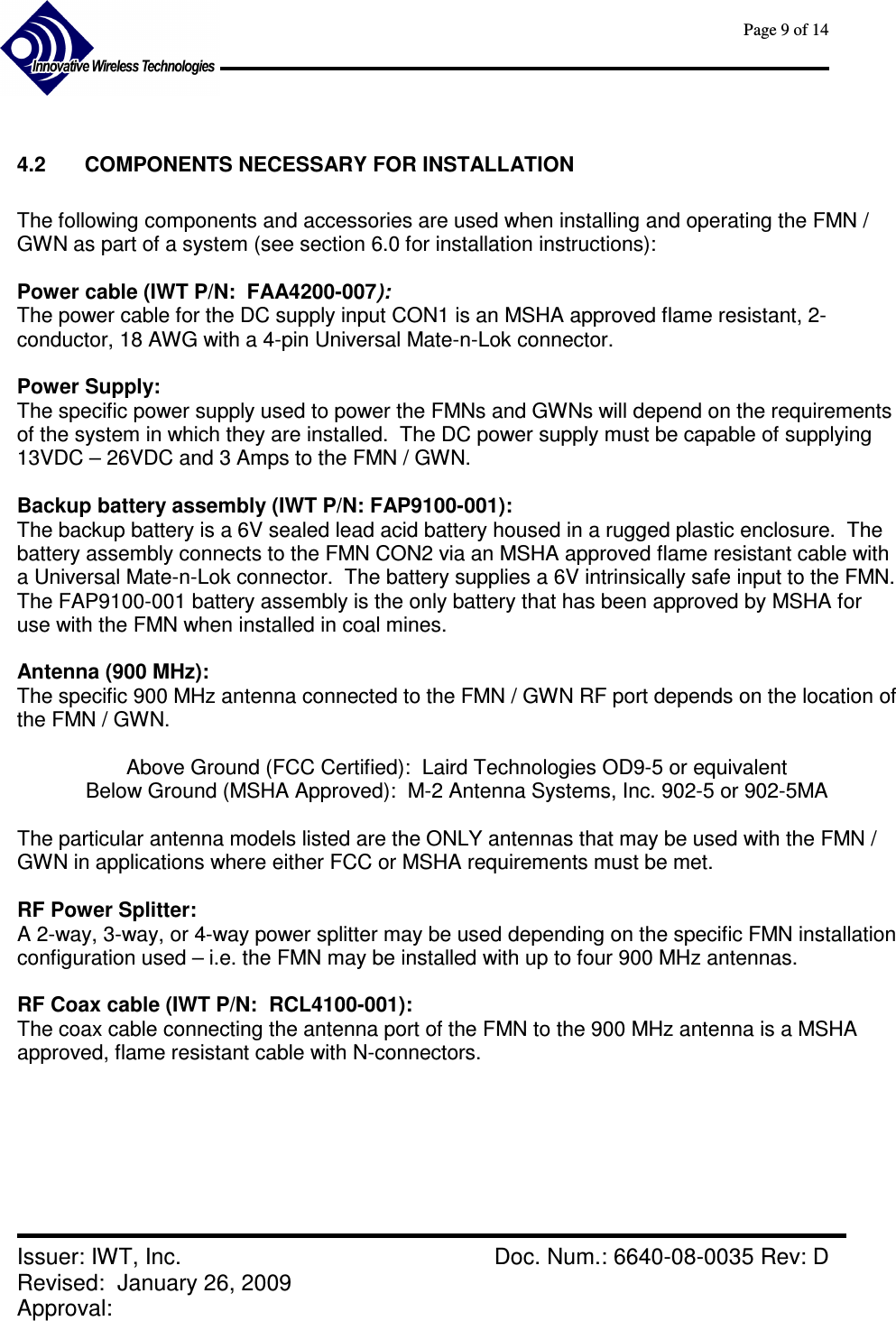      Page 9 of 14      Issuer: IWT, Inc.    Doc. Num.: 6640-08-0035 Rev: D Revised:  January 26, 2009  Approval:    4.2  COMPONENTS NECESSARY FOR INSTALLATION  The following components and accessories are used when installing and operating the FMN / GWN as part of a system (see section 6.0 for installation instructions):  Power cable (IWT P/N:  FAA4200-007):   The power cable for the DC supply input CON1 is an MSHA approved flame resistant, 2-conductor, 18 AWG with a 4-pin Universal Mate-n-Lok connector.    Power Supply:   The specific power supply used to power the FMNs and GWNs will depend on the requirements of the system in which they are installed.  The DC power supply must be capable of supplying 13VDC – 26VDC and 3 Amps to the FMN / GWN.  Backup battery assembly (IWT P/N: FAP9100-001): The backup battery is a 6V sealed lead acid battery housed in a rugged plastic enclosure.  The battery assembly connects to the FMN CON2 via an MSHA approved flame resistant cable with a Universal Mate-n-Lok connector.  The battery supplies a 6V intrinsically safe input to the FMN.  The FAP9100-001 battery assembly is the only battery that has been approved by MSHA for use with the FMN when installed in coal mines.  Antenna (900 MHz): The specific 900 MHz antenna connected to the FMN / GWN RF port depends on the location of the FMN / GWN.   Above Ground (FCC Certified):  Laird Technologies OD9-5 or equivalent Below Ground (MSHA Approved):  M-2 Antenna Systems, Inc. 902-5 or 902-5MA  The particular antenna models listed are the ONLY antennas that may be used with the FMN / GWN in applications where either FCC or MSHA requirements must be met.  RF Power Splitter:   A 2-way, 3-way, or 4-way power splitter may be used depending on the specific FMN installation configuration used – i.e. the FMN may be installed with up to four 900 MHz antennas.  RF Coax cable (IWT P/N:  RCL4100-001):   The coax cable connecting the antenna port of the FMN to the 900 MHz antenna is a MSHA approved, flame resistant cable with N-connectors.      