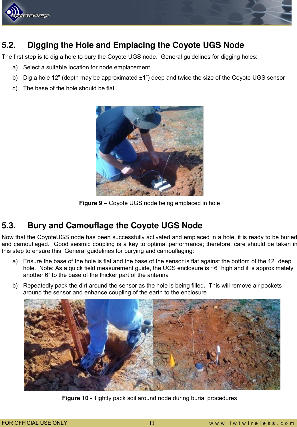  FOR OFFICIAL USE ONLY 11  5.2.  Digging the Hole and Emplacing the Coyote UGS Node The first step is to dig a hole to bury the Coyote UGS node.  General guidelines for digging holes: a)  Select a suitable location for node emplacement b)  Dig a hole 12” (depth may be approximated ±1”) deep and twice the size of the Coyote UGS sensor c)  The base of the hole should be flat   Figure 9 – Coyote UGS node being emplaced in hole  5.3.  Bury and Camouflage the Coyote UGS Node Now that the CoyoteUGS node has been successfully activated and emplaced in a hole, it is ready to be buried and camouflaged.  Good seismic coupling is a key to optimal performance; therefore, care should be taken in this step to ensure this. General guidelines for burying and camouflaging: a)  Ensure the base of the hole is flat and the base of the sensor is flat against the bottom of the 12” deep hole.  Note: As a quick field measurement guide, the UGS enclosure is ~6” high and it is approximately another 6” to the base of the thicker part of the antenna b)  Repeatedly pack the dirt around the sensor as the hole is being filled.  This will remove air pockets around the sensor and enhance coupling of the earth to the enclosure   Figure 10 - Tightly pack soil around node during burial procedures 