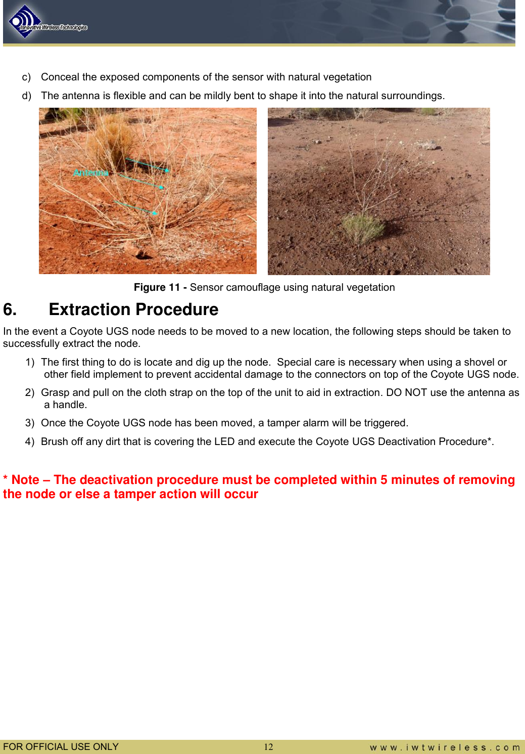  FOR OFFICIAL USE ONLY 12  c)  Conceal the exposed components of the sensor with natural vegetation d)  The antenna is flexible and can be mildly bent to shape it into the natural surroundings.   Figure 11 - Sensor camouflage using natural vegetation 6.  Extraction Procedure In the event a Coyote UGS node needs to be moved to a new location, the following steps should be taken to successfully extract the node. 1)  The first thing to do is locate and dig up the node.  Special care is necessary when using a shovel or other field implement to prevent accidental damage to the connectors on top of the Coyote UGS node. 2)  Grasp and pull on the cloth strap on the top of the unit to aid in extraction. DO NOT use the antenna as a handle.  3)  Once the Coyote UGS node has been moved, a tamper alarm will be triggered. 4)  Brush off any dirt that is covering the LED and execute the Coyote UGS Deactivation Procedure*.  * Note – The deactivation procedure must be completed within 5 minutes of removing the node or else a tamper action will occur            