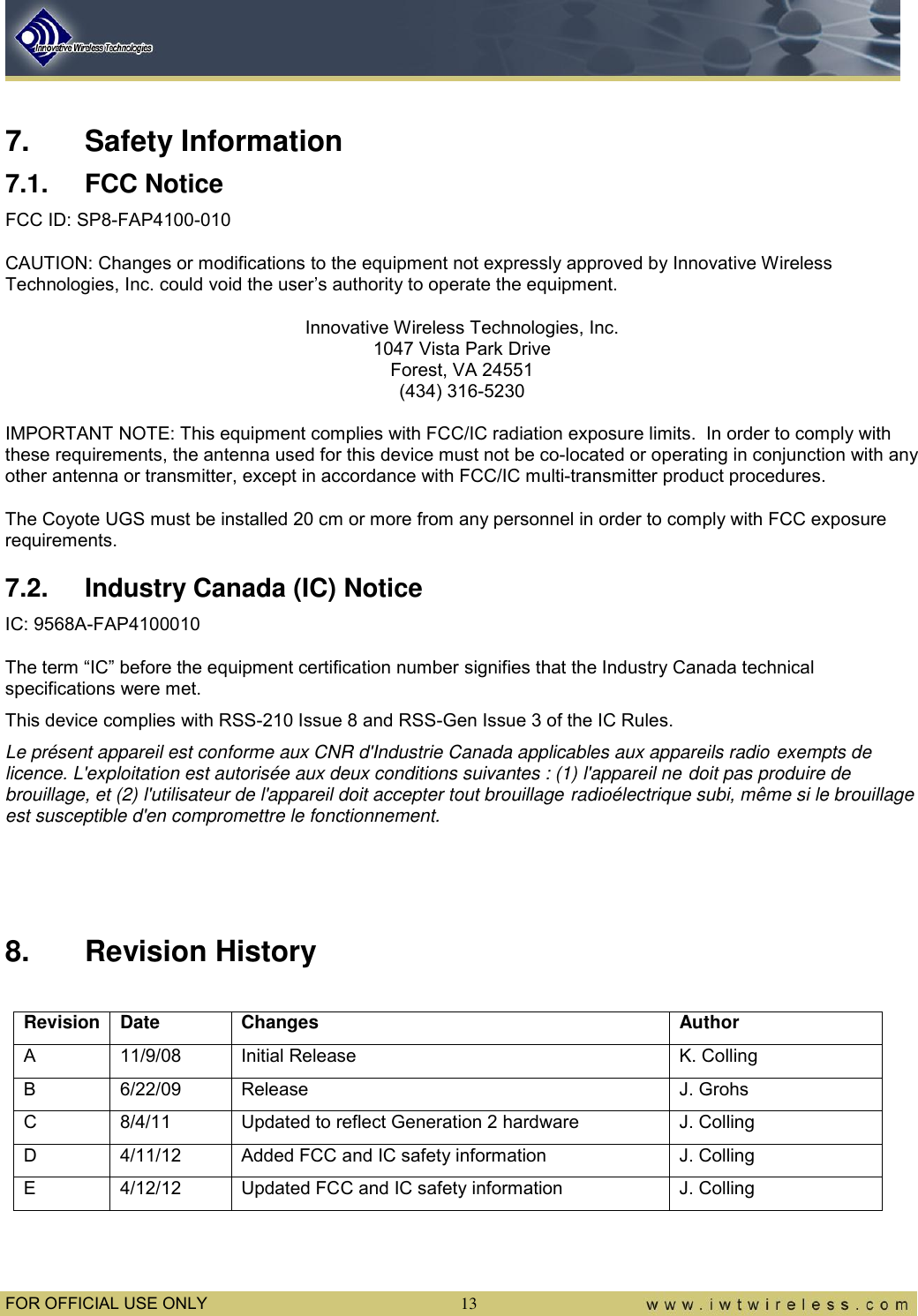  FOR OFFICIAL USE ONLY 13  7.  Safety Information 7.1.  FCC Notice FCC ID: SP8-FAP4100-010 CAUTION: Changes or modifications to the equipment not expressly approved by Innovative Wireless Technologies, Inc. could void the user’s authority to operate the equipment. Innovative Wireless Technologies, Inc. 1047 Vista Park Drive Forest, VA 24551 (434) 316-5230  IMPORTANT NOTE: This equipment complies with FCC/IC radiation exposure limits.  In order to comply with these requirements, the antenna used for this device must not be co-located or operating in conjunction with any other antenna or transmitter, except in accordance with FCC/IC multi-transmitter product procedures. The Coyote UGS must be installed 20 cm or more from any personnel in order to comply with FCC exposure requirements. 7.2.  Industry Canada (IC) Notice IC: 9568A-FAP4100010 The term “IC” before the equipment certification number signifies that the Industry Canada technical specifications were met. This device complies with RSS-210 Issue 8 and RSS-Gen Issue 3 of the IC Rules. Le présent appareil est conforme aux CNR d&apos;Industrie Canada applicables aux appareils radio exempts de licence. L&apos;exploitation est autorisée aux deux conditions suivantes : (1) l&apos;appareil ne doit pas produire de brouillage, et (2) l&apos;utilisateur de l&apos;appareil doit accepter tout brouillage radioélectrique subi, même si le brouillage est susceptible d&apos;en compromettre le fonctionnement.    8.  Revision History  Revision Date Changes Author A 11/9/08 Initial Release K. Colling B 6/22/09 Release J. Grohs C 8/4/11 Updated to reflect Generation 2 hardware J. Colling D 4/11/12 Added FCC and IC safety information J. Colling E 4/12/12 Updated FCC and IC safety information J. Colling  