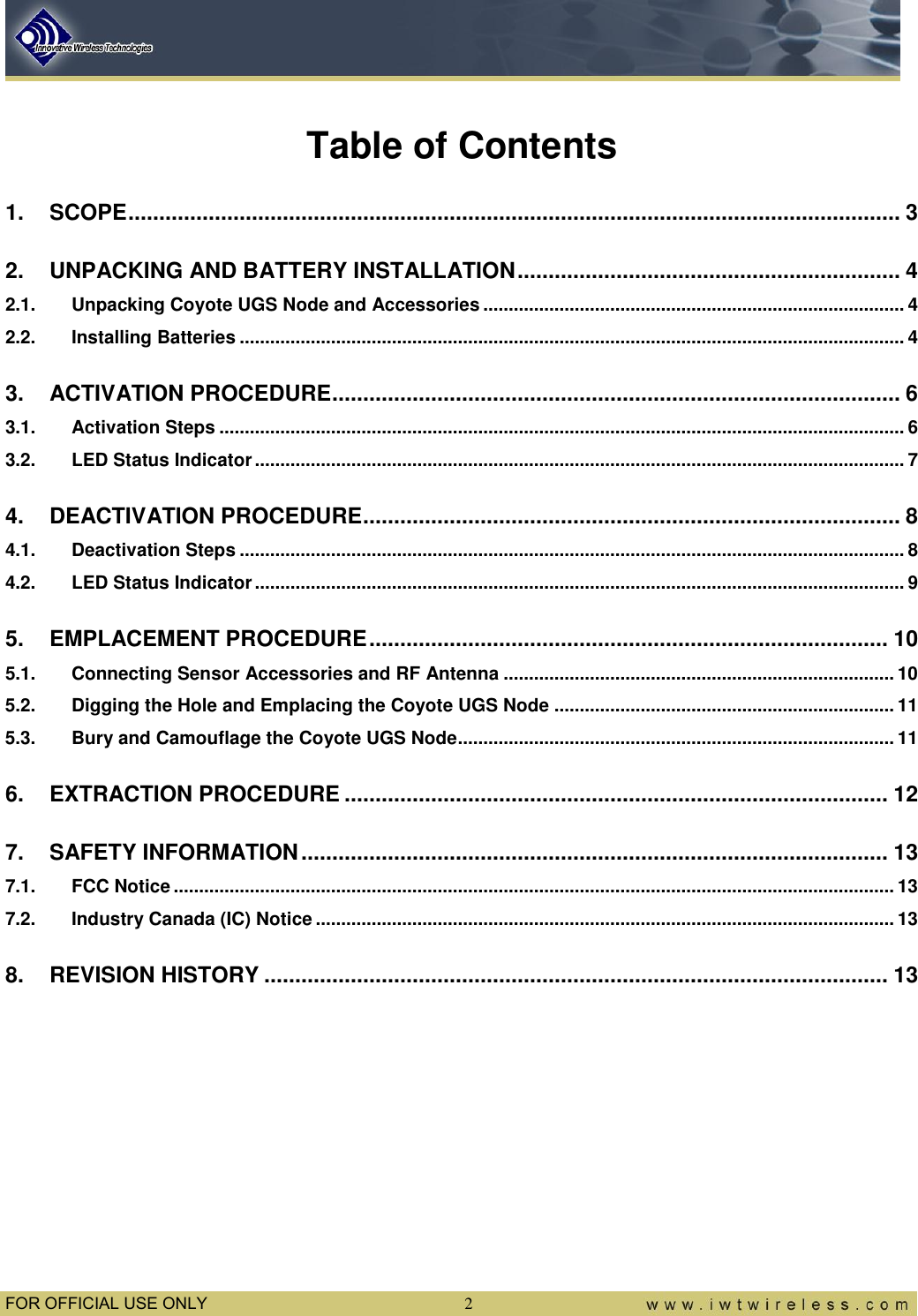  FOR OFFICIAL USE ONLY  2  Table of Contents 1. SCOPE ............................................................................................................................. 3 2. UNPACKING AND BATTERY INSTALLATION .............................................................. 4 2.1. Unpacking Coyote UGS Node and Accessories ................................................................................... 4 2.2. Installing Batteries ................................................................................................................................... 4 3. ACTIVATION PROCEDURE ............................................................................................ 6 3.1. Activation Steps ....................................................................................................................................... 6 3.2. LED Status Indicator ................................................................................................................................ 7 4. DEACTIVATION PROCEDURE ....................................................................................... 8 4.1. Deactivation Steps ................................................................................................................................... 8 4.2. LED Status Indicator ................................................................................................................................ 9 5. EMPLACEMENT PROCEDURE .................................................................................... 10 5.1. Connecting Sensor Accessories and RF Antenna ............................................................................. 10 5.2. Digging the Hole and Emplacing the Coyote UGS Node ................................................................... 11 5.3. Bury and Camouflage the Coyote UGS Node...................................................................................... 11 6. EXTRACTION PROCEDURE ........................................................................................ 12 7. SAFETY INFORMATION ............................................................................................... 13 7.1. FCC Notice .............................................................................................................................................. 13 7.2. Industry Canada (IC) Notice .................................................................................................................. 13 8. REVISION HISTORY ..................................................................................................... 13  