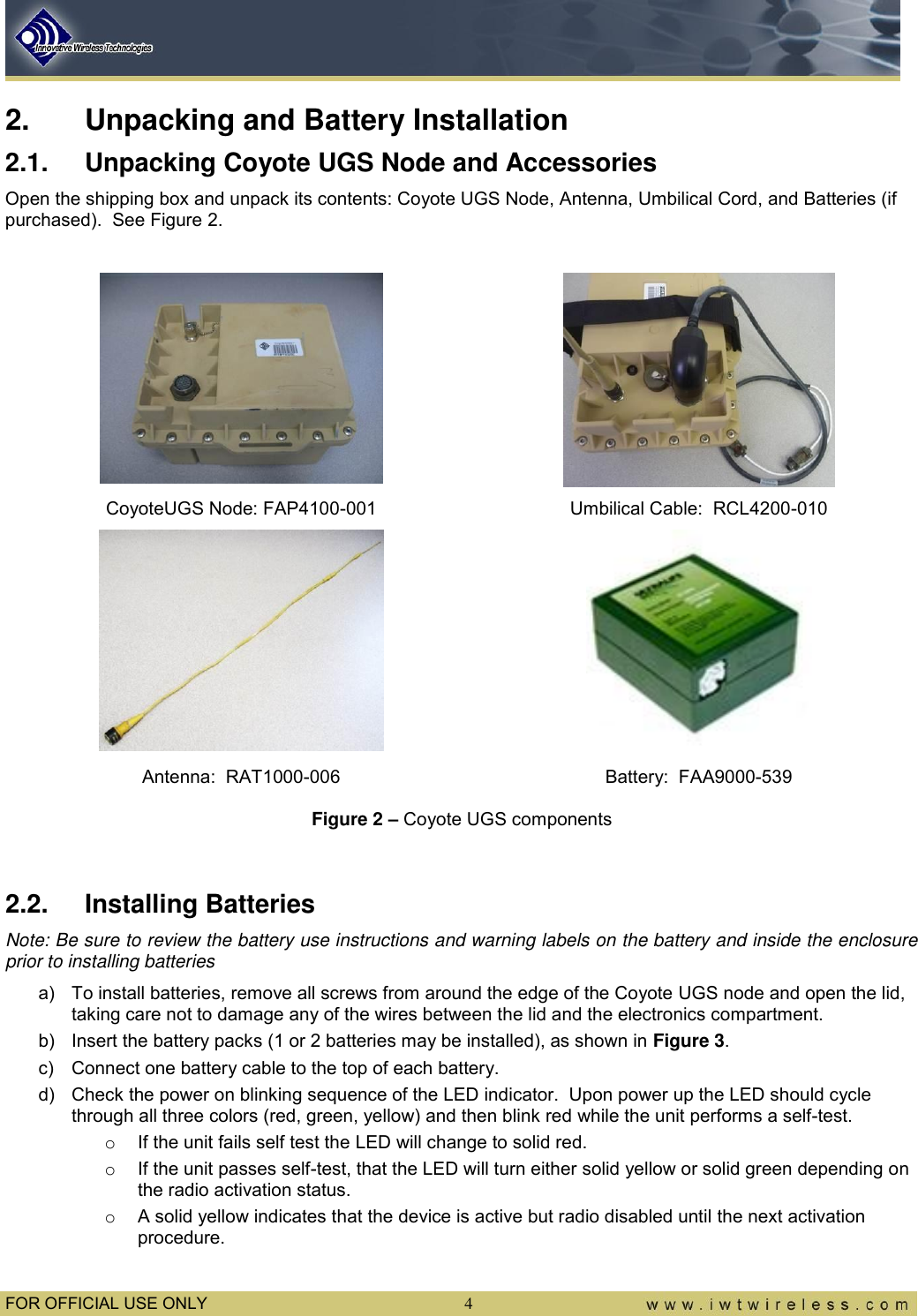  FOR OFFICIAL USE ONLY  4 2.  Unpacking and Battery Installation 2.1.  Unpacking Coyote UGS Node and Accessories Open the shipping box and unpack its contents: Coyote UGS Node, Antenna, Umbilical Cord, and Batteries (if purchased).  See Figure 2.    CoyoteUGS Node: FAP4100-001 Umbilical Cable:  RCL4200-010   Antenna:  RAT1000-006 Battery:  FAA9000-539 Figure 2 – Coyote UGS components  2.2.  Installing Batteries Note: Be sure to review the battery use instructions and warning labels on the battery and inside the enclosure prior to installing batteries a)  To install batteries, remove all screws from around the edge of the Coyote UGS node and open the lid, taking care not to damage any of the wires between the lid and the electronics compartment.   b)  Insert the battery packs (1 or 2 batteries may be installed), as shown in Figure 3.   c)  Connect one battery cable to the top of each battery.   d)  Check the power on blinking sequence of the LED indicator.  Upon power up the LED should cycle through all three colors (red, green, yellow) and then blink red while the unit performs a self-test. o  If the unit fails self test the LED will change to solid red. o  If the unit passes self-test, that the LED will turn either solid yellow or solid green depending on the radio activation status. o  A solid yellow indicates that the device is active but radio disabled until the next activation procedure. 