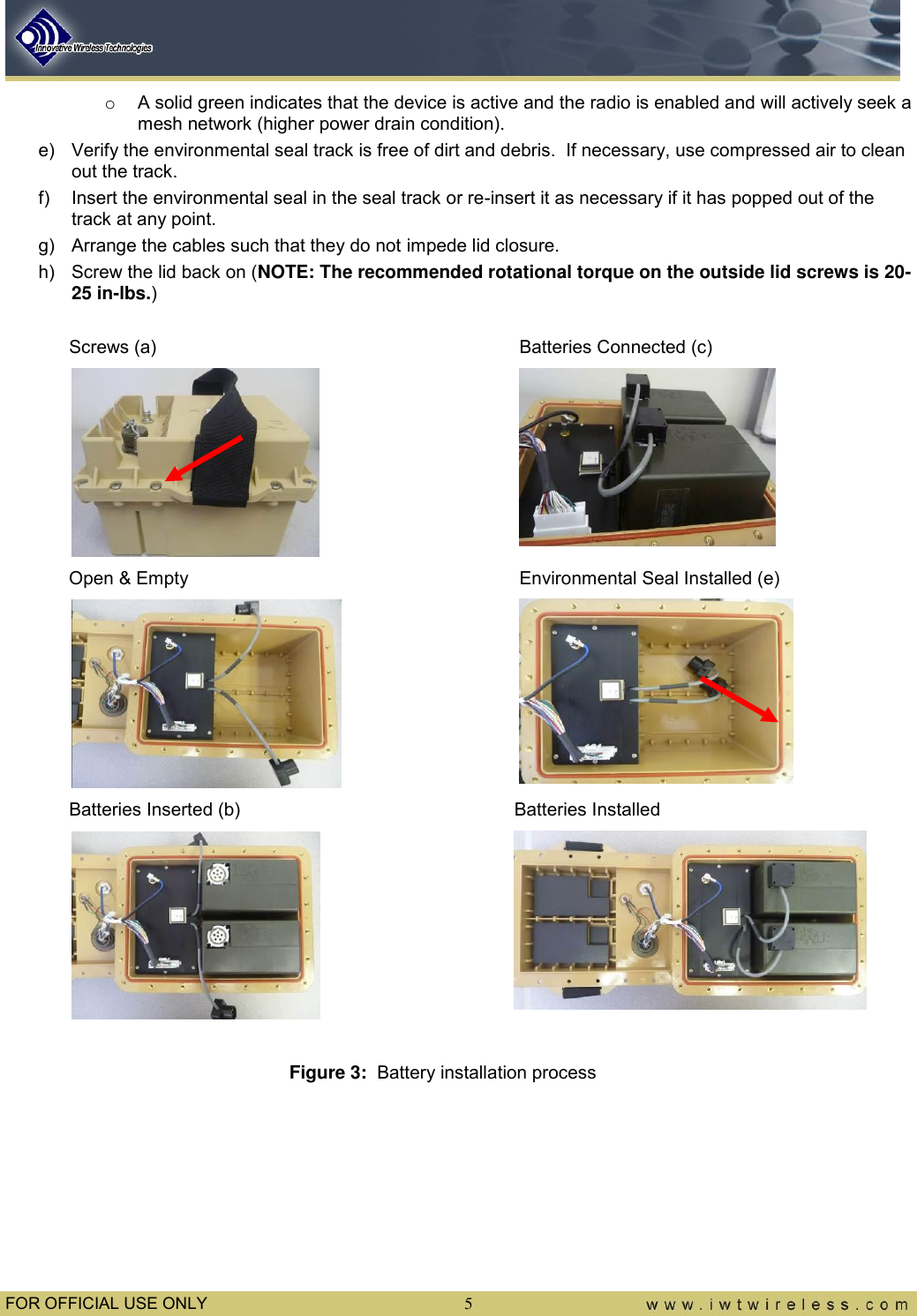  FOR OFFICIAL USE ONLY  5 o  A solid green indicates that the device is active and the radio is enabled and will actively seek a mesh network (higher power drain condition). e)  Verify the environmental seal track is free of dirt and debris.  If necessary, use compressed air to clean out the track. f)  Insert the environmental seal in the seal track or re-insert it as necessary if it has popped out of the track at any point. g)  Arrange the cables such that they do not impede lid closure.   h)  Screw the lid back on (NOTE: The recommended rotational torque on the outside lid screws is 20-25 in-lbs.)                                            Screws (a)          Batteries Connected (c)                 Open &amp; Empty         Environmental Seal Installed (e)                   Batteries Inserted (b)        Batteries Installed             Figure 3:  Battery installation process      