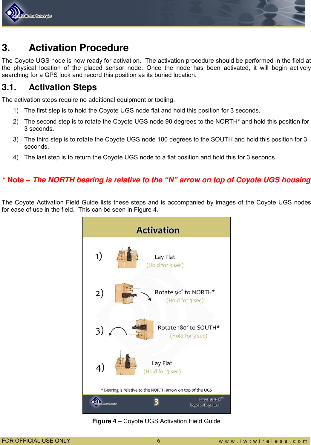  FOR OFFICIAL USE ONLY  6  3.  Activation Procedure The Coyote UGS node is now ready for activation.  The activation procedure should be performed in the field at the  physical  location  of  the  placed  sensor  node.  Once  the  node  has  been  activated,  it  will  begin  actively searching for a GPS lock and record this position as its buried location. 3.1.  Activation Steps The activation steps require no additional equipment or tooling. 1)  The first step is to hold the Coyote UGS node flat and hold this position for 3 seconds. 2)  The second step is to rotate the Coyote UGS node 90 degrees to the NORTH* and hold this position for 3 seconds. 3)  The third step is to rotate the Coyote UGS node 180 degrees to the SOUTH and hold this position for 3 seconds. 4)  The last step is to return the Coyote UGS node to a flat position and hold this for 3 seconds.  * Note – The NORTH bearing is relative to the “N” arrow on top of Coyote UGS housing  The Coyote Activation Field Guide lists these steps and is accompanied by images of the Coyote UGS nodes for ease of use in the field.  This can be seen in Figure 4.  Figure 4 – Coyote UGS Activation Field Guide 