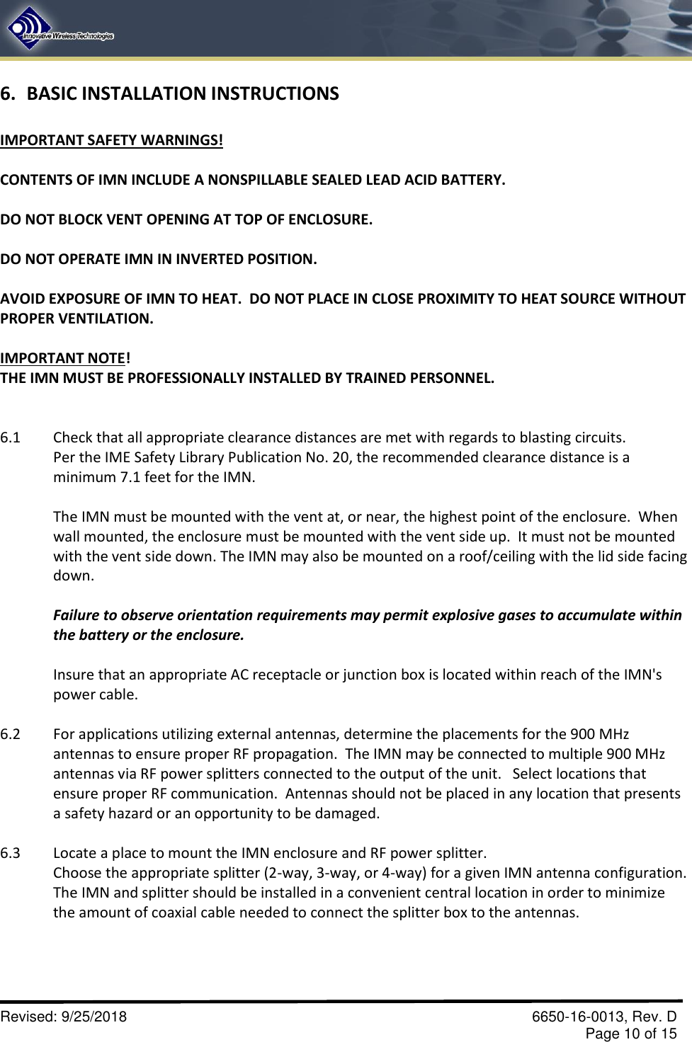       Revised: 9/25/2018    6650-16-0013, Rev. D     Page 10 of 15 6. BASIC INSTALLATION INSTRUCTIONS  IMPORTANT SAFETY WARNINGS!  CONTENTS OF IMN INCLUDE A NONSPILLABLE SEALED LEAD ACID BATTERY.  DO NOT BLOCK VENT OPENING AT TOP OF ENCLOSURE.  DO NOT OPERATE IMN IN INVERTED POSITION.  AVOID EXPOSURE OF IMN TO HEAT.  DO NOT PLACE IN CLOSE PROXIMITY TO HEAT SOURCE WITHOUT PROPER VENTILATION.  IMPORTANT NOTE! THE IMN MUST BE PROFESSIONALLY INSTALLED BY TRAINED PERSONNEL.   6.1  Check that all appropriate clearance distances are met with regards to blasting circuits.   Per the IME Safety Library Publication No. 20, the recommended clearance distance is a minimum 7.1 feet for the IMN.  The IMN must be mounted with the vent at, or near, the highest point of the enclosure.  When wall mounted, the enclosure must be mounted with the vent side up.  It must not be mounted with the vent side down. The IMN may also be mounted on a roof/ceiling with the lid side facing down.  Failure to observe orientation requirements may permit explosive gases to accumulate within the battery or the enclosure.  Insure that an appropriate AC receptacle or junction box is located within reach of the IMN&apos;s power cable.  6.2  For applications utilizing external antennas, determine the placements for the 900 MHz antennas to ensure proper RF propagation.  The IMN may be connected to multiple 900 MHz antennas via RF power splitters connected to the output of the unit.   Select locations that ensure proper RF communication.  Antennas should not be placed in any location that presents a safety hazard or an opportunity to be damaged.    6.3  Locate a place to mount the IMN enclosure and RF power splitter. Choose the appropriate splitter (2-way, 3-way, or 4-way) for a given IMN antenna configuration.  The IMN and splitter should be installed in a convenient central location in order to minimize the amount of coaxial cable needed to connect the splitter box to the antennas.  