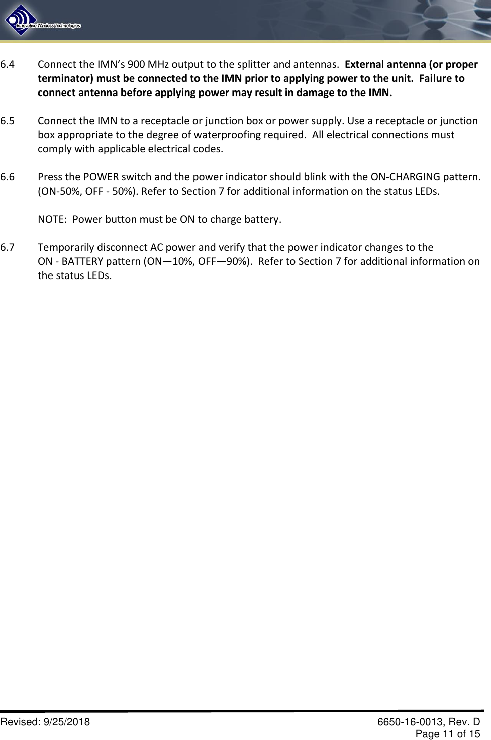       Revised: 9/25/2018    6650-16-0013, Rev. D     Page 11 of 15 6.4  Connect the IMN’s 900 MHz output to the splitter and antennas.  External antenna (or proper terminator) must be connected to the IMN prior to applying power to the unit.  Failure to connect antenna before applying power may result in damage to the IMN.  6.5  Connect the IMN to a receptacle or junction box or power supply. Use a receptacle or junction box appropriate to the degree of waterproofing required.  All electrical connections must comply with applicable electrical codes.  6.6  Press the POWER switch and the power indicator should blink with the ON-CHARGING pattern. (ON-50%, OFF - 50%). Refer to Section 7 for additional information on the status LEDs.  NOTE:  Power button must be ON to charge battery.  6.7  Temporarily disconnect AC power and verify that the power indicator changes to the ON - BATTERY pattern (ON—10%, OFF—90%).  Refer to Section 7 for additional information on the status LEDs. 