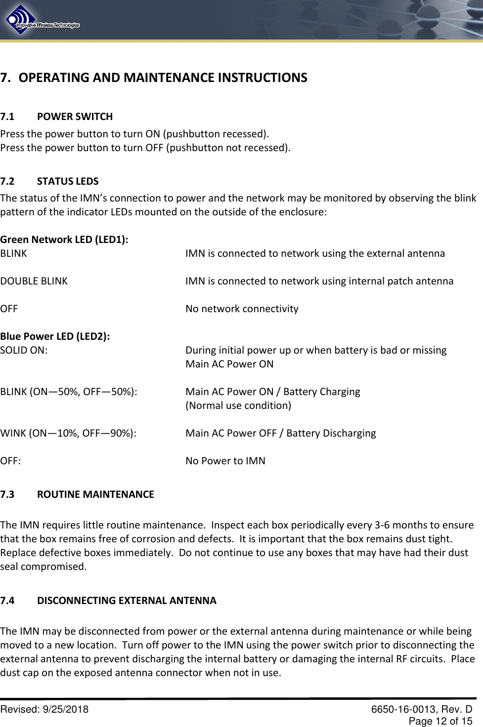       Revised: 9/25/2018    6650-16-0013, Rev. D     Page 12 of 15 7. OPERATING AND MAINTENANCE INSTRUCTIONS  7.1  POWER SWITCH Press the power button to turn ON (pushbutton recessed). Press the power button to turn OFF (pushbutton not recessed).  7.2  STATUS LEDS The status of the IMN’s connection to power and the network may be monitored by observing the blink pattern of the indicator LEDs mounted on the outside of the enclosure:  Green Network LED (LED1): BLINK           IMN is connected to network using the external antenna  DOUBLE BLINK        IMN is connected to network using internal patch antenna   OFF          No network connectivity  Blue Power LED (LED2): SOLID ON:  During initial power up or when battery is bad or missing Main AC Power ON  BLINK (ON—50%, OFF—50%):    Main AC Power ON / Battery Charging (Normal use condition)  WINK (ON—10%, OFF—90%):    Main AC Power OFF / Battery Discharging   OFF:          No Power to IMN  7.3  ROUTINE MAINTENANCE  The IMN requires little routine maintenance.  Inspect each box periodically every 3-6 months to ensure that the box remains free of corrosion and defects.  It is important that the box remains dust tight.  Replace defective boxes immediately.  Do not continue to use any boxes that may have had their dust seal compromised.  7.4  DISCONNECTING EXTERNAL ANTENNA  The IMN may be disconnected from power or the external antenna during maintenance or while being moved to a new location.  Turn off power to the IMN using the power switch prior to disconnecting the external antenna to prevent discharging the internal battery or damaging the internal RF circuits.  Place dust cap on the exposed antenna connector when not in use. 