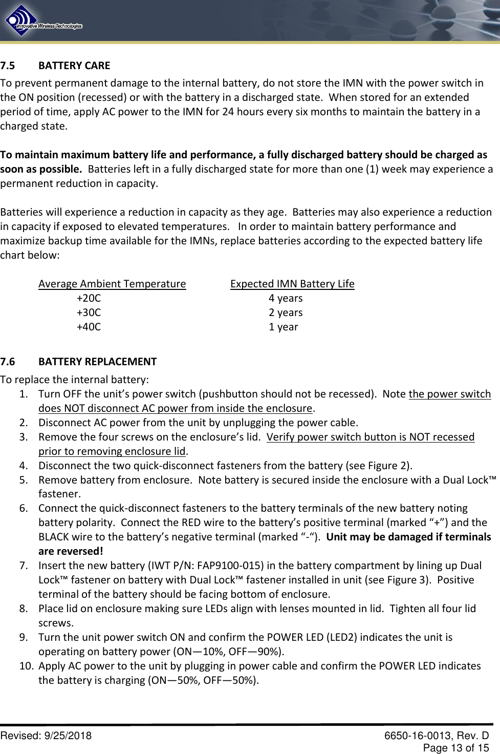       Revised: 9/25/2018    6650-16-0013, Rev. D     Page 13 of 15 7.5  BATTERY CARE To prevent permanent damage to the internal battery, do not store the IMN with the power switch in the ON position (recessed) or with the battery in a discharged state.  When stored for an extended period of time, apply AC power to the IMN for 24 hours every six months to maintain the battery in a charged state.  To maintain maximum battery life and performance, a fully discharged battery should be charged as soon as possible.  Batteries left in a fully discharged state for more than one (1) week may experience a permanent reduction in capacity.  Batteries will experience a reduction in capacity as they age.  Batteries may also experience a reduction in capacity if exposed to elevated temperatures.   In order to maintain battery performance and maximize backup time available for the IMNs, replace batteries according to the expected battery life chart below:   Average Ambient Temperature     Expected IMN Battery Life +20C                4 years +30C                2 years +40C                              1 year  7.6  BATTERY REPLACEMENT To replace the internal battery: 1. Turn OFF the unit’s power switch (pushbutton should not be recessed).  Note the power switch does NOT disconnect AC power from inside the enclosure. 2. Disconnect AC power from the unit by unplugging the power cable. 3. Remove the four screws on the enclosure’s lid.  Verify power switch button is NOT recessed prior to removing enclosure lid. 4. Disconnect the two quick-disconnect fasteners from the battery (see Figure 2). 5. Remove battery from enclosure.  Note battery is secured inside the enclosure with a Dual Lock™ fastener.   6. Connect the quick-disconnect fasteners to the battery terminals of the new battery noting battery polarity.  Connect the RED wire to the battery’s positive terminal (marked “+”) and the BLACK wire to the battery’s negative terminal (marked “-“).  Unit may be damaged if terminals are reversed! 7. Insert the new battery (IWT P/N: FAP9100-015) in the battery compartment by lining up Dual Lock™ fastener on battery with Dual Lock™ fastener installed in unit (see Figure 3).  Positive terminal of the battery should be facing bottom of enclosure. 8. Place lid on enclosure making sure LEDs align with lenses mounted in lid.  Tighten all four lid screws. 9. Turn the unit power switch ON and confirm the POWER LED (LED2) indicates the unit is operating on battery power (ON—10%, OFF—90%). 10. Apply AC power to the unit by plugging in power cable and confirm the POWER LED indicates the battery is charging (ON—50%, OFF—50%).  