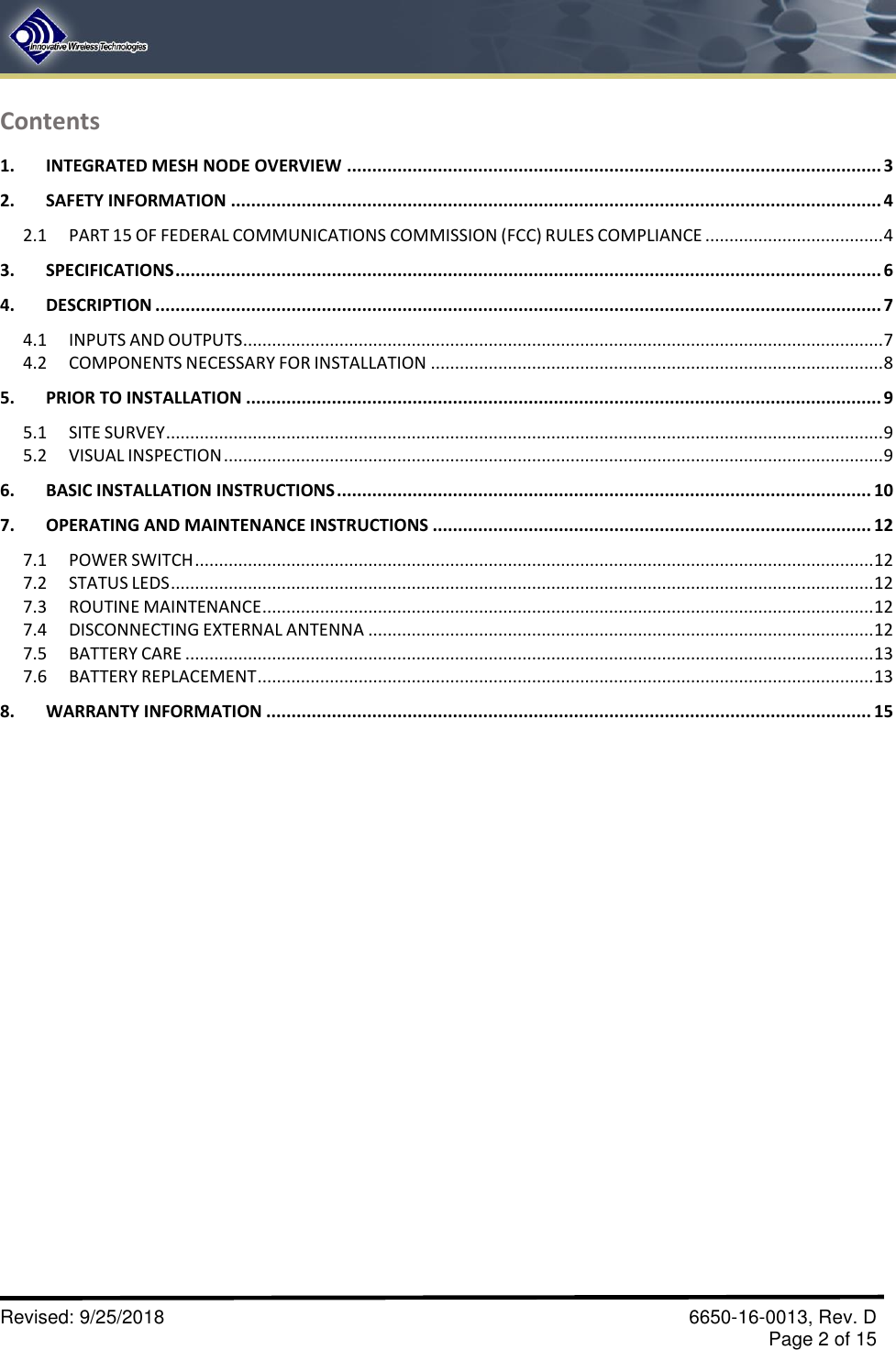       Revised: 9/25/2018    6650-16-0013, Rev. D     Page 2 of 15 Contents 1. INTEGRATED MESH NODE OVERVIEW .......................................................................................................... 3 2. SAFETY INFORMATION ................................................................................................................................. 4 2.1 PART 15 OF FEDERAL COMMUNICATIONS COMMISSION (FCC) RULES COMPLIANCE ..................................... 4 3. SPECIFICATIONS ............................................................................................................................................ 6 4. DESCRIPTION ................................................................................................................................................ 7 4.1 INPUTS AND OUTPUTS ..................................................................................................................................... 7 4.2 COMPONENTS NECESSARY FOR INSTALLATION .............................................................................................. 8 5. PRIOR TO INSTALLATION .............................................................................................................................. 9 5.1 SITE SURVEY ..................................................................................................................................................... 9 5.2 VISUAL INSPECTION ......................................................................................................................................... 9 6. BASIC INSTALLATION INSTRUCTIONS .......................................................................................................... 10 7. OPERATING AND MAINTENANCE INSTRUCTIONS ....................................................................................... 12 7.1 POWER SWITCH ............................................................................................................................................. 12 7.2 STATUS LEDS .................................................................................................................................................. 12 7.3 ROUTINE MAINTENANCE ............................................................................................................................... 12 7.4 DISCONNECTING EXTERNAL ANTENNA ......................................................................................................... 12 7.5 BATTERY CARE ............................................................................................................................................... 13 7.6 BATTERY REPLACEMENT ................................................................................................................................ 13 8. WARRANTY INFORMATION ........................................................................................................................ 15                     