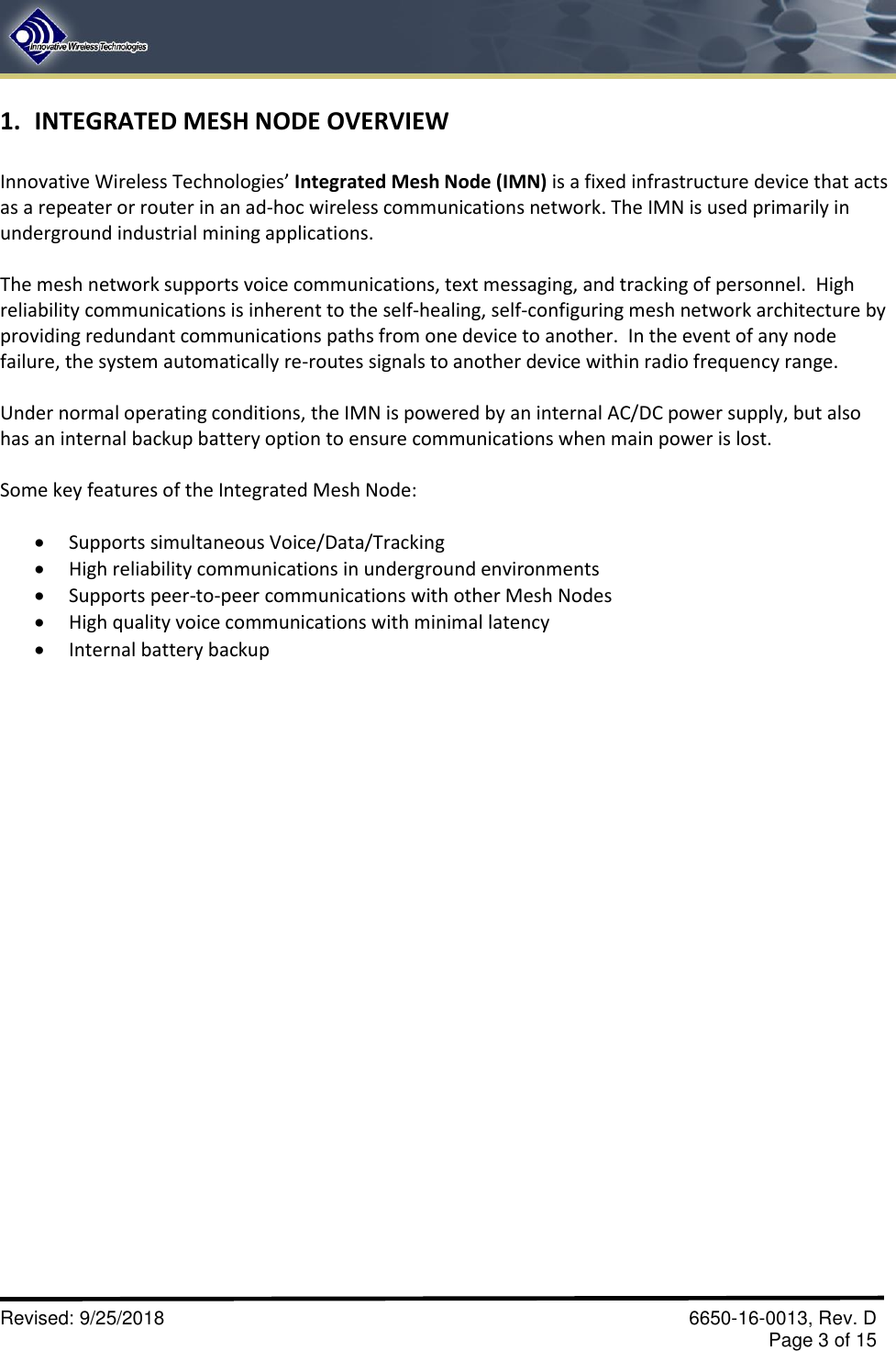       Revised: 9/25/2018    6650-16-0013, Rev. D     Page 3 of 15 1. INTEGRATED MESH NODE OVERVIEW  Innovative Wireless Technologies’ Integrated Mesh Node (IMN) is a fixed infrastructure device that acts as a repeater or router in an ad-hoc wireless communications network. The IMN is used primarily in underground industrial mining applications.    The mesh network supports voice communications, text messaging, and tracking of personnel.  High reliability communications is inherent to the self-healing, self-configuring mesh network architecture by providing redundant communications paths from one device to another.  In the event of any node failure, the system automatically re-routes signals to another device within radio frequency range.  Under normal operating conditions, the IMN is powered by an internal AC/DC power supply, but also has an internal backup battery option to ensure communications when main power is lost.  Some key features of the Integrated Mesh Node:   Supports simultaneous Voice/Data/Tracking  High reliability communications in underground environments  Supports peer-to-peer communications with other Mesh Nodes  High quality voice communications with minimal latency  Internal battery backup  