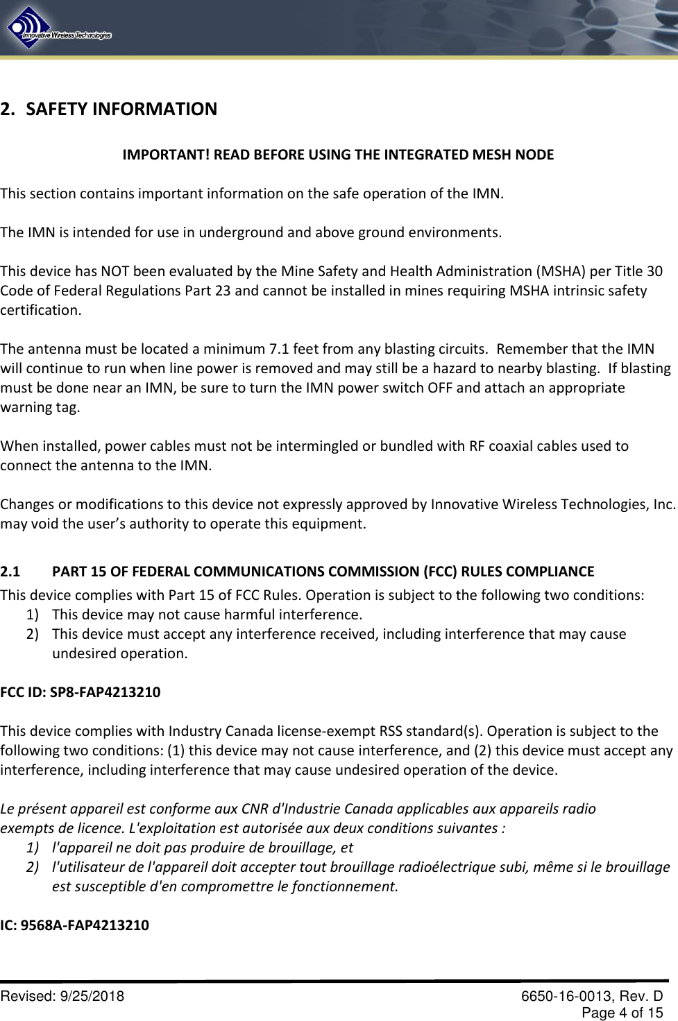       Revised: 9/25/2018    6650-16-0013, Rev. D     Page 4 of 15 2. SAFETY INFORMATION  IMPORTANT! READ BEFORE USING THE INTEGRATED MESH NODE  This section contains important information on the safe operation of the IMN.   The IMN is intended for use in underground and above ground environments.  This device has NOT been evaluated by the Mine Safety and Health Administration (MSHA) per Title 30 Code of Federal Regulations Part 23 and cannot be installed in mines requiring MSHA intrinsic safety certification.  The antenna must be located a minimum 7.1 feet from any blasting circuits.  Remember that the IMN will continue to run when line power is removed and may still be a hazard to nearby blasting.  If blasting must be done near an IMN, be sure to turn the IMN power switch OFF and attach an appropriate warning tag.  When installed, power cables must not be intermingled or bundled with RF coaxial cables used to connect the antenna to the IMN.  Changes or modifications to this device not expressly approved by Innovative Wireless Technologies, Inc. may void the user’s authority to operate this equipment.  2.1  PART 15 OF FEDERAL COMMUNICATIONS COMMISSION (FCC) RULES COMPLIANCE This device complies with Part 15 of FCC Rules. Operation is subject to the following two conditions: 1) This device may not cause harmful interference. 2) This device must accept any interference received, including interference that may cause undesired operation.  FCC ID: SP8-FAP4213210  This device complies with Industry Canada license-exempt RSS standard(s). Operation is subject to the following two conditions: (1) this device may not cause interference, and (2) this device must accept any interference, including interference that may cause undesired operation of the device.  Le présent appareil est conforme aux CNR d&apos;Industrie Canada applicables aux appareils radio exempts de licence. L&apos;exploitation est autorisée aux deux conditions suivantes : 1) l&apos;appareil ne doit pas produire de brouillage, et 2) l&apos;utilisateur de l&apos;appareil doit accepter tout brouillage radioélectrique subi, même si le brouillage est susceptible d&apos;en compromettre le fonctionnement.  IC: 9568A-FAP4213210  