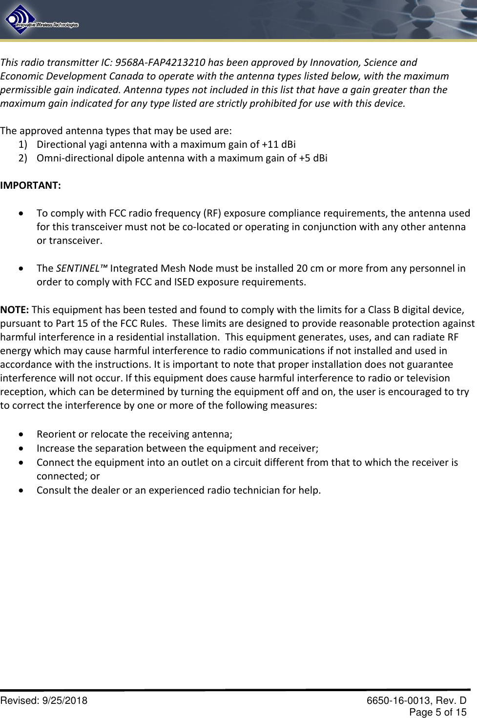 Revised: 9/25/2018  6650-16-0013, Rev. D Page 5 of 15 This radio transmitter IC: 9568A-FAP4213210 has been approved by Innovation, Science and Economic Development Canada to operate with the antenna types listed below, with the maximum permissible gain indicated. Antenna types not included in this list that have a gain greater than the maximum gain indicated for any type listed are strictly prohibited for use with this device. The approved antenna types that may be used are: 1) Directional yagi antenna with a maximum gain of +11 dBi2) Omni-directional dipole antenna with a maximum gain of +5 dBiIMPORTANT:  •To comply with FCC radio frequency (RF) exposure compliance requirements, the antenna used for this transceiver must not be co-located or operating in conjunction with any other antenna or transceiver.•The SENTINEL™ Integrated Mesh Node must be installed 20 cm or more from any personnel in order to comply with FCC and ISED exposure requirements. NOTE: This equipment has been tested and found to comply with the limits for a Class B digital device, pursuant to Part 15 of the FCC Rules.  These limits are designed to provide reasonable protection against harmful interference in a residential installation.  This equipment generates, uses, and can radiate RF energy which may cause harmful interference to radio communications if not installed and used in accordance with the instructions. It is important to note that proper installation does not guarantee interference will not occur. If this equipment does cause harmful interference to radio or television reception, which can be determined by turning the equipment off and on, the user is encouraged to try to correct the interference by one or more of the following measures:  Reorient or relocate the receiving antenna;Increase the separation between the equipment and receiver;Connect the equipment into an outlet on a circuit different from that to which the receiver isconnected; orConsult the dealer or an experienced radio technician for help.