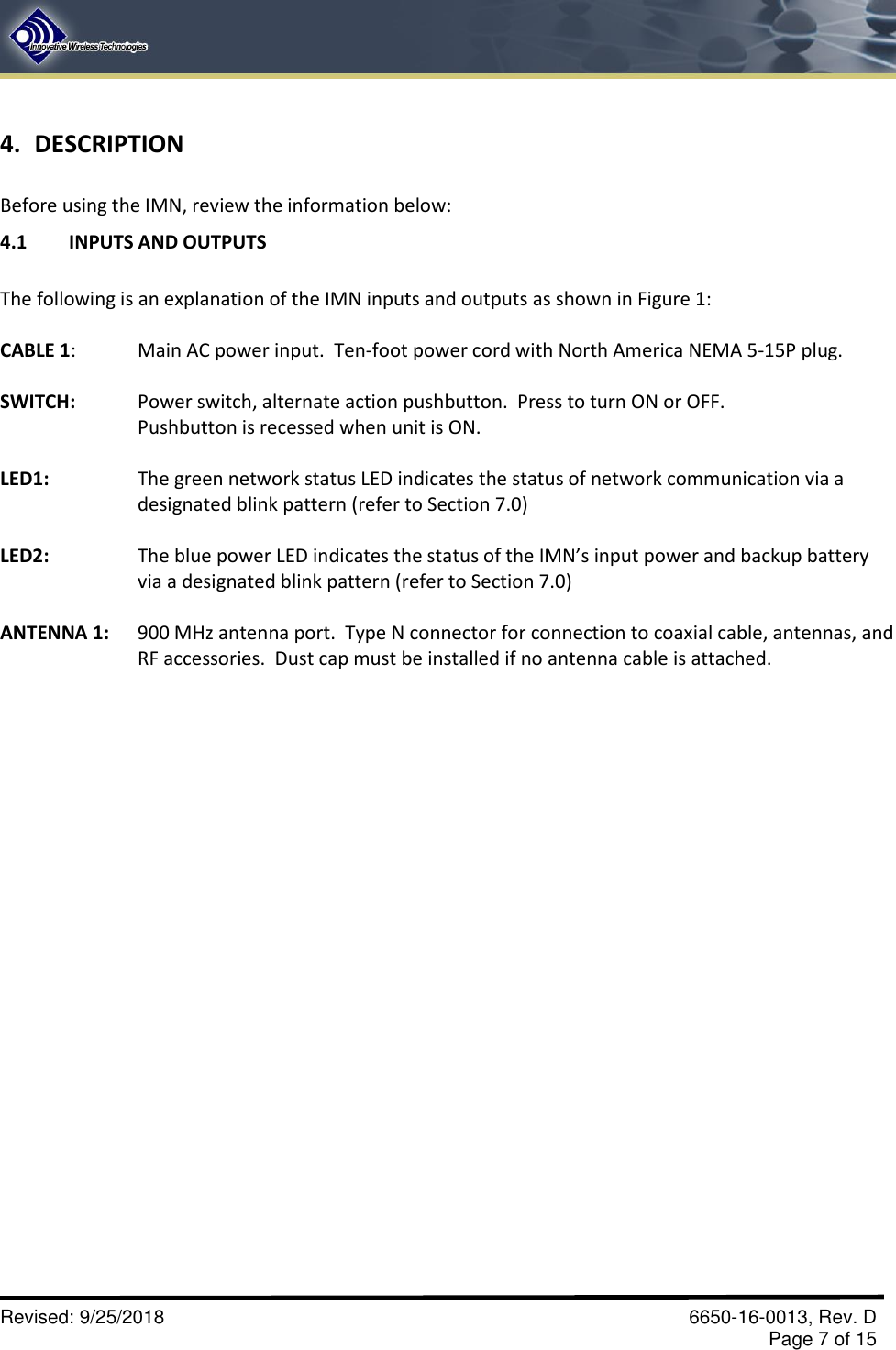       Revised: 9/25/2018    6650-16-0013, Rev. D     Page 7 of 15 4. DESCRIPTION  Before using the IMN, review the information below:   4.1  INPUTS AND OUTPUTS  The following is an explanation of the IMN inputs and outputs as shown in Figure 1:  CABLE 1:  Main AC power input.  Ten-foot power cord with North America NEMA 5-15P plug.  SWITCH:    Power switch, alternate action pushbutton.  Press to turn ON or OFF.    Pushbutton is recessed when unit is ON.  LED1:    The green network status LED indicates the status of network communication via a  designated blink pattern (refer to Section 7.0)  LED2:    The blue power LED indicates the status of the IMN’s input power and backup battery     via a designated blink pattern (refer to Section 7.0)  ANTENNA 1:   900 MHz antenna port.  Type N connector for connection to coaxial cable, antennas, and     RF accessories.  Dust cap must be installed if no antenna cable is attached. 