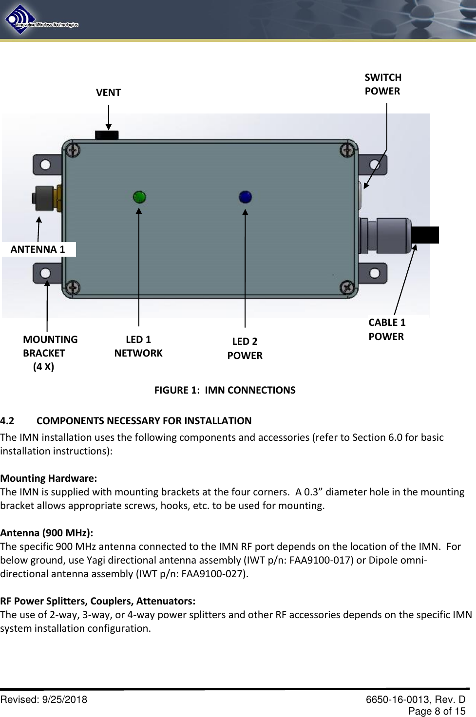       Revised: 9/25/2018    6650-16-0013, Rev. D     Page 8 of 15  4.2  COMPONENTS NECESSARY FOR INSTALLATION The IMN installation uses the following components and accessories (refer to Section 6.0 for basic installation instructions):    Mounting Hardware: The IMN is supplied with mounting brackets at the four corners.  A 0.3” diameter hole in the mounting bracket allows appropriate screws, hooks, etc. to be used for mounting.  Antenna (900 MHz): The specific 900 MHz antenna connected to the IMN RF port depends on the location of the IMN.  For below ground, use Yagi directional antenna assembly (IWT p/n: FAA9100-017) or Dipole omni-directional antenna assembly (IWT p/n: FAA9100-027).  RF Power Splitters, Couplers, Attenuators:   The use of 2-way, 3-way, or 4-way power splitters and other RF accessories depends on the specific IMN system installation configuration.      ANTENNA 1  LED 2 POWER LED 1 NETWORK CABLE 1 POWER MOUNTING BRACKET     (4 X) VENT SWITCH POWER FIGURE 1:  IMN CONNECTIONS 