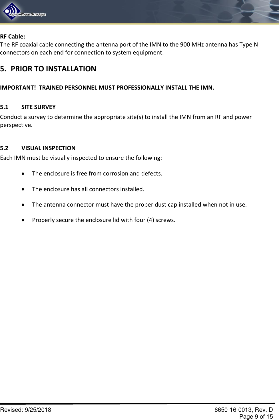       Revised: 9/25/2018    6650-16-0013, Rev. D     Page 9 of 15 RF Cable:   The RF coaxial cable connecting the antenna port of the IMN to the 900 MHz antenna has Type N connectors on each end for connection to system equipment.  5. PRIOR TO INSTALLATION  IMPORTANT!  TRAINED PERSONNEL MUST PROFESSIONALLY INSTALL THE IMN.    5.1  SITE SURVEY Conduct a survey to determine the appropriate site(s) to install the IMN from an RF and power perspective.  5.2  VISUAL INSPECTION Each IMN must be visually inspected to ensure the following:   The enclosure is free from corrosion and defects.  The enclosure has all connectors installed.    The antenna connector must have the proper dust cap installed when not in use.  Properly secure the enclosure lid with four (4) screws. 