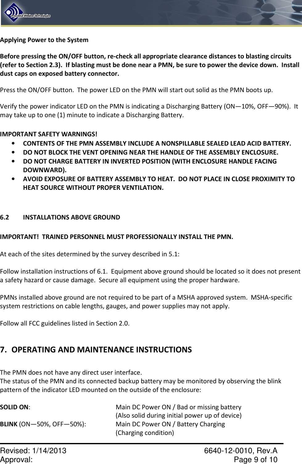    Revised: 1/14/2013    6640-12-0010, Rev.A Approval:     Page 9 of 10   Applying Power to the System Before pressing the ON/OFF button, re-check all appropriate clearance distances to blasting circuits (refer to Section 2.3).  If blasting must be done near a PMN, be sure to power the device down.  Install dust caps on exposed battery connector. Press the ON/OFF button.  The power LED on the PMN will start out solid as the PMN boots up.   Verify the power indicator LED on the PMN is indicating a Discharging Battery (ON—10%, OFF—90%).  It may take up to one (1) minute to indicate a Discharging Battery.  IMPORTANT SAFETY WARNINGS! • CONTENTS OF THE PMN ASSEMBLY INCLUDE A NONSPILLABLE SEALED LEAD ACID BATTERY. • DO NOT BLOCK THE VENT OPENING NEAR THE HANDLE OF THE ASSEMBLY ENCLOSURE. • DO NOT CHARGE BATTERY IN INVERTED POSITION (WITH ENCLOSURE HANDLE FACING DOWNWARD). • AVOID EXPOSURE OF BATTERY ASSEMBLY TO HEAT.  DO NOT PLACE IN CLOSE PROXIMITY TO HEAT SOURCE WITHOUT PROPER VENTILATION.   6.2 INSTALLATIONS ABOVE GROUND   IMPORTANT!  TRAINED PERSONNEL MUST PROFESSIONALLY INSTALL THE PMN.    At each of the sites determined by the survey described in 5.1:  Follow installation instructions of 6.1.  Equipment above ground should be located so it does not present a safety hazard or cause damage.  Secure all equipment using the proper hardware.  PMNs installed above ground are not required to be part of a MSHA approved system.  MSHA-specific system restrictions on cable lengths, gauges, and power supplies may not apply.  Follow all FCC guidelines listed in Section 2.0.  7. OPERATING AND MAINTENANCE INSTRUCTIONS  The PMN does not have any direct user interface. The status of the PMN and its connected backup battery may be monitored by observing the blink pattern of the indicator LED mounted on the outside of the enclosure:  SOLID ON:        Main DC Power ON / Bad or missing battery  (Also solid during initial power up of device) BLINK (ON—50%, OFF—50%):      Main DC Power ON / Battery Charging (Charging condition) 